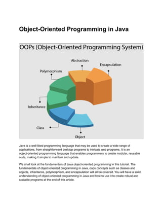 Object-Oriented Programming in Java
Java is a well-liked programming language that may be used to create a wide range of
applications, from straightforward desktop programs to intricate web programs. It is an
object-oriented programming language that enables programmers to create modular, reusable
code, making it simple to maintain and update.
We shall look at the fundamentals of Java object-oriented programming in this tutorial. The
fundamentals of object-oriented programming in Java, oops concepts such as classes and
objects, inheritance, polymorphism, and encapsulation will all be covered. You will have a solid
understanding of object-oriented programming in Java and how to use it to create robust and
scalable programs at the end of this article.
 