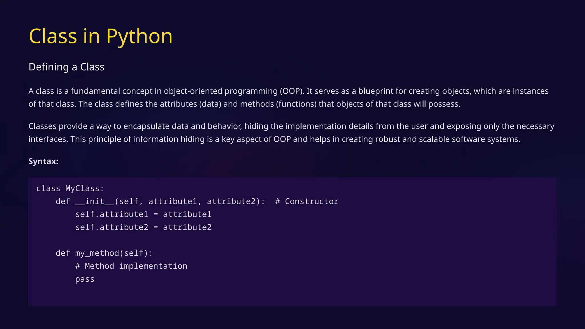 Class in Python
Defining a Class
A class is a fundamental concept in object-oriented programming (OOP). It serves as a blueprint for creating objects, which are instances
of that class. The class defines the attributes (data) and methods (functions) that objects of that class will possess.
Classes provide a way to encapsulate data and behavior, hiding the implementation details from the user and exposing only the necessary
interfaces. This principle of information hiding is a key aspect of OOP and helps in creating robust and scalable software systems.
Syntax:
class MyClass:
def __init__(self, attribute1, attribute2): # Constructor
self.attribute1 = attribute1
self.attribute2 = attribute2
def my_method(self):
# Method implementation
pass
 