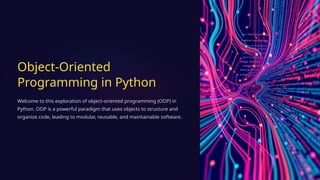 Object-Oriented
Programming in Python
Welcome to this exploration of object-oriented programming (OOP) in
Python. OOP is a powerful paradigm that uses objects to structure and
organize code, leading to modular, reusable, and maintainable software.
 