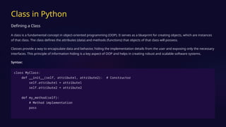 Class in Python
Defining a Class
A class is a fundamental concept in object-oriented programming (OOP). It serves as a blueprint for creating objects, which are instances
of that class. The class defines the attributes (data) and methods (functions) that objects of that class will possess.
Classes provide a way to encapsulate data and behavior, hiding the implementation details from the user and exposing only the necessary
interfaces. This principle of information hiding is a key aspect of OOP and helps in creating robust and scalable software systems.
Syntax:
class MyClass:
def __init__(self, attribute1, attribute2): # Constructor
self.attribute1 = attribute1
self.attribute2 = attribute2
def my_method(self):
# Method implementation
pass
 