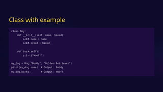 Class with example
class Dog:
def __init__(self, name, breed):
self.name = name
self.breed = breed
def bark(self):
print("Woof!")
my_dog = Dog("Buddy", "Golden Retriever")
print(my_dog.name) # Output: Buddy
my_dog.bark() # Output: Woof!
 