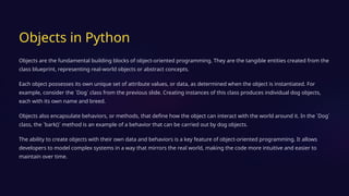 Objects in Python
Objects are the fundamental building blocks of object-oriented programming. They are the tangible entities created from the
class blueprint, representing real-world objects or abstract concepts.
Each object possesses its own unique set of attribute values, or data, as determined when the object is instantiated. For
example, consider the `Dog` class from the previous slide. Creating instances of this class produces individual dog objects,
each with its own name and breed.
Objects also encapsulate behaviors, or methods, that define how the object can interact with the world around it. In the `Dog`
class, the `bark()` method is an example of a behavior that can be carried out by dog objects.
The ability to create objects with their own data and behaviors is a key feature of object-oriented programming. It allows
developers to model complex systems in a way that mirrors the real world, making the code more intuitive and easier to
maintain over time.
 