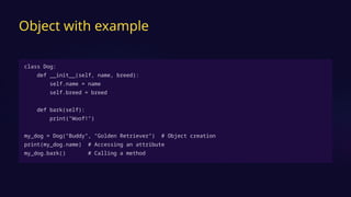 Object with example
class Dog:
def __init__(self, name, breed):
self.name = name
self.breed = breed
def bark(self):
print("Woof!")
my_dog = Dog("Buddy", "Golden Retriever") # Object creation
print(my_dog.name) # Accessing an attribute
my_dog.bark() # Calling a method
 