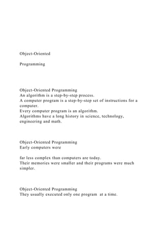 Object-Oriented
Programming
Object-Oriented Programming
An algorithm is a step-by-step process.
A computer program is a step-by-step set of instructions for a
computer.
Every computer program is an algorithm.
Algorithms have a long history in science, technology,
engineering and math.
Object-Oriented Programming
Early computers were
far less complex than computers are today.
Their memories were smaller and their programs were much
simpler.
Object-Oriented Programming
They usually executed only one program at a time.
 