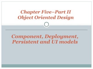 Chapter Five–Part II
Object Oriented Design
Component, Deployment,
Persistent and UI models
 
