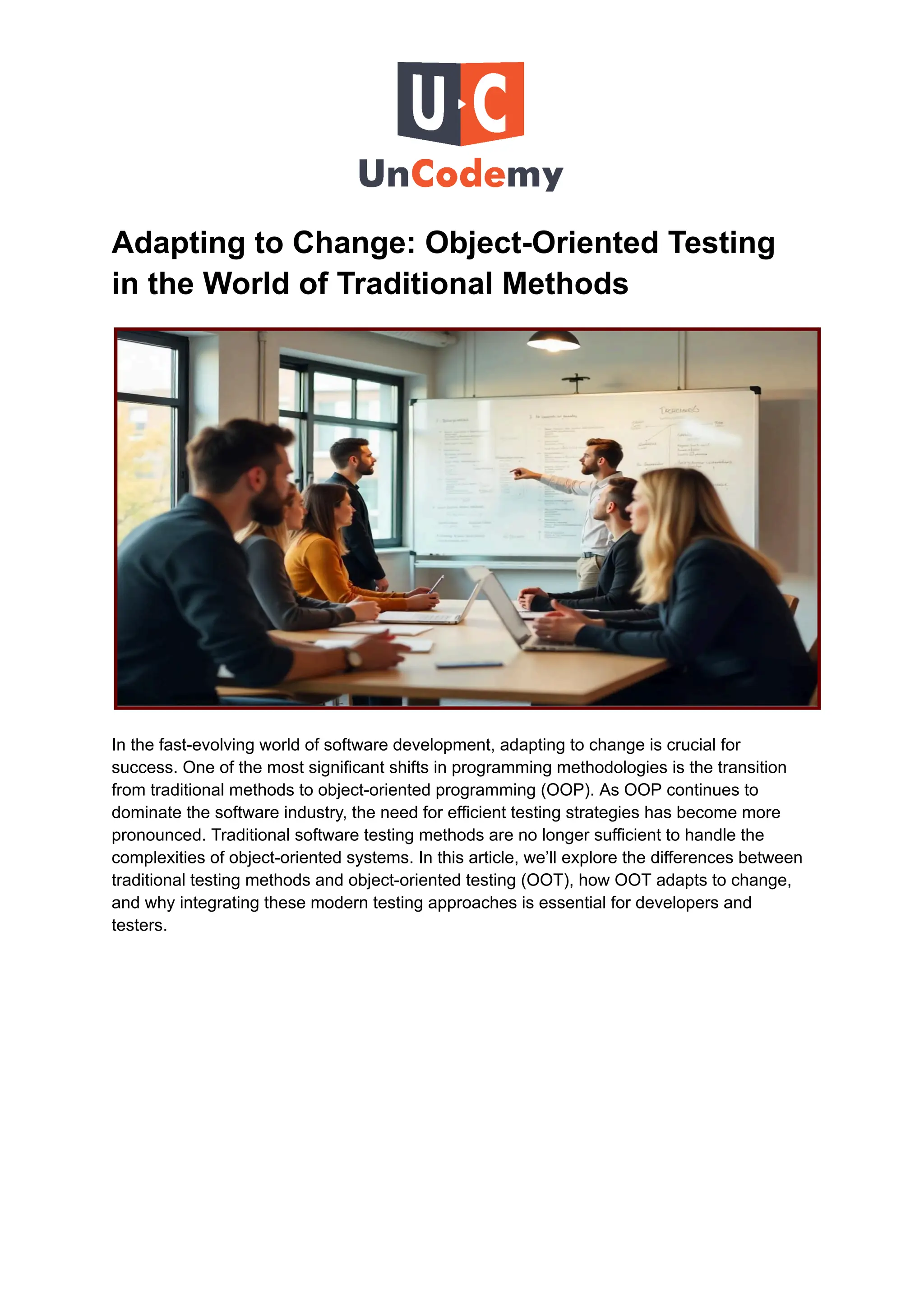 Adapting to Change: Object-Oriented Testing
in the World of Traditional Methods
In the fast-evolving world of software development, adapting to change is crucial for
success. One of the most significant shifts in programming methodologies is the transition
from traditional methods to object-oriented programming (OOP). As OOP continues to
dominate the software industry, the need for efficient testing strategies has become more
pronounced. Traditional software testing methods are no longer sufficient to handle the
complexities of object-oriented systems. In this article, we’ll explore the differences between
traditional testing methods and object-oriented testing (OOT), how OOT adapts to change,
and why integrating these modern testing approaches is essential for developers and
testers.
 