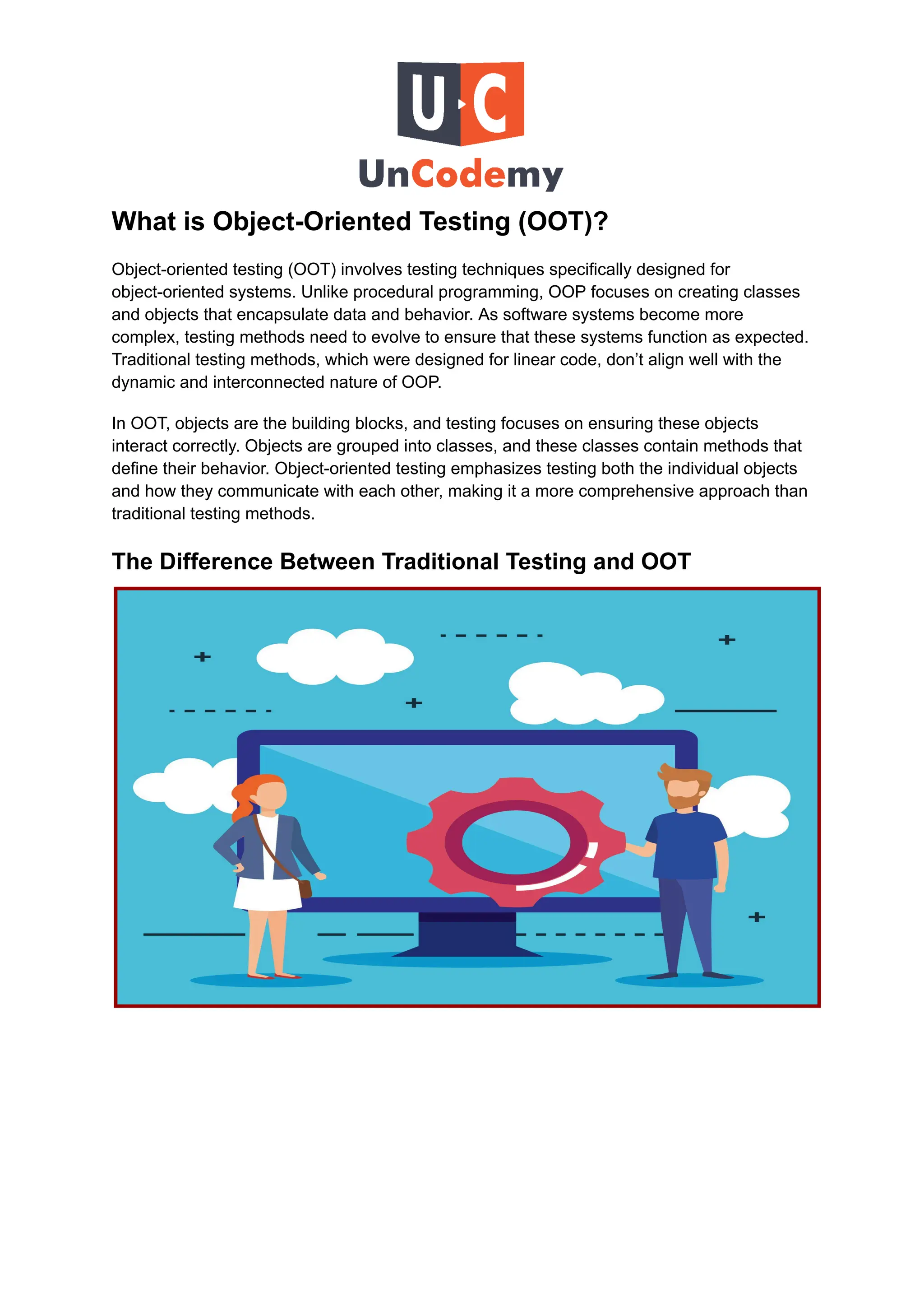 What is Object-Oriented Testing (OOT)?
Object-oriented testing (OOT) involves testing techniques specifically designed for
object-oriented systems. Unlike procedural programming, OOP focuses on creating classes
and objects that encapsulate data and behavior. As software systems become more
complex, testing methods need to evolve to ensure that these systems function as expected.
Traditional testing methods, which were designed for linear code, don’t align well with the
dynamic and interconnected nature of OOP.
In OOT, objects are the building blocks, and testing focuses on ensuring these objects
interact correctly. Objects are grouped into classes, and these classes contain methods that
define their behavior. Object-oriented testing emphasizes testing both the individual objects
and how they communicate with each other, making it a more comprehensive approach than
traditional testing methods.
The Difference Between Traditional Testing and OOT
 
