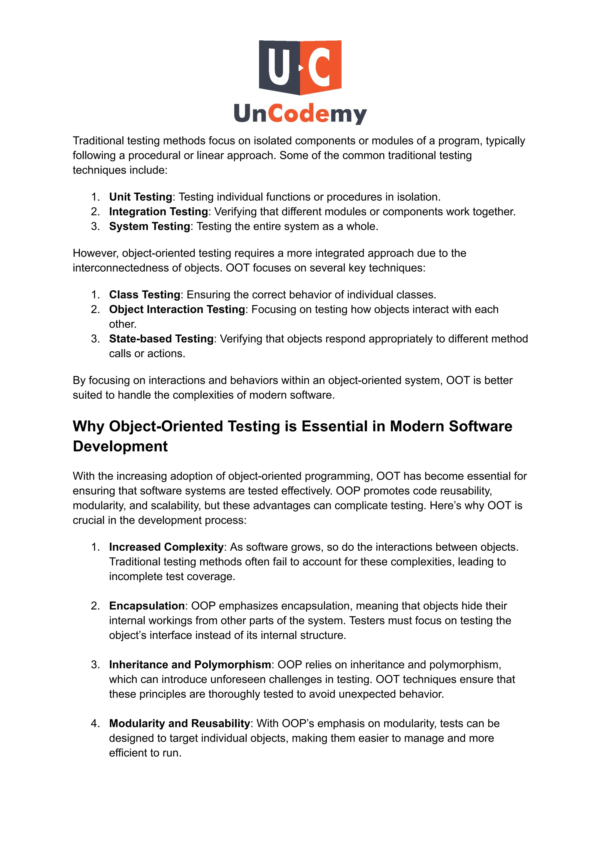 Traditional testing methods focus on isolated components or modules of a program, typically
following a procedural or linear approach. Some of the common traditional testing
techniques include:
1.​ Unit Testing: Testing individual functions or procedures in isolation.
2.​ Integration Testing: Verifying that different modules or components work together.
3.​ System Testing: Testing the entire system as a whole.
However, object-oriented testing requires a more integrated approach due to the
interconnectedness of objects. OOT focuses on several key techniques:
1.​ Class Testing: Ensuring the correct behavior of individual classes.
2.​ Object Interaction Testing: Focusing on testing how objects interact with each
other.
3.​ State-based Testing: Verifying that objects respond appropriately to different method
calls or actions.
By focusing on interactions and behaviors within an object-oriented system, OOT is better
suited to handle the complexities of modern software.
Why Object-Oriented Testing is Essential in Modern Software
Development
With the increasing adoption of object-oriented programming, OOT has become essential for
ensuring that software systems are tested effectively. OOP promotes code reusability,
modularity, and scalability, but these advantages can complicate testing. Here’s why OOT is
crucial in the development process:
1.​ Increased Complexity: As software grows, so do the interactions between objects.
Traditional testing methods often fail to account for these complexities, leading to
incomplete test coverage.​
2.​ Encapsulation: OOP emphasizes encapsulation, meaning that objects hide their
internal workings from other parts of the system. Testers must focus on testing the
object’s interface instead of its internal structure.​
3.​ Inheritance and Polymorphism: OOP relies on inheritance and polymorphism,
which can introduce unforeseen challenges in testing. OOT techniques ensure that
these principles are thoroughly tested to avoid unexpected behavior.​
4.​ Modularity and Reusability: With OOP’s emphasis on modularity, tests can be
designed to target individual objects, making them easier to manage and more
efficient to run.
 