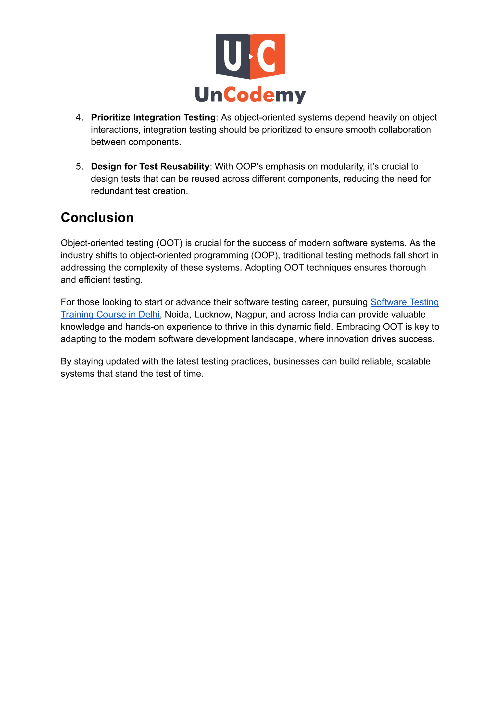 4.​ Prioritize Integration Testing: As object-oriented systems depend heavily on object
interactions, integration testing should be prioritized to ensure smooth collaboration
between components.​
5.​ Design for Test Reusability: With OOP’s emphasis on modularity, it’s crucial to
design tests that can be reused across different components, reducing the need for
redundant test creation.
Conclusion
Object-oriented testing (OOT) is crucial for the success of modern software systems. As the
industry shifts to object-oriented programming (OOP), traditional testing methods fall short in
addressing the complexity of these systems. Adopting OOT techniques ensures thorough
and efficient testing.
For those looking to start or advance their software testing career, pursuing Software Testing
Training Course in Delhi, Noida, Lucknow, Nagpur, and across India can provide valuable
knowledge and hands-on experience to thrive in this dynamic field. Embracing OOT is key to
adapting to the modern software development landscape, where innovation drives success.
By staying updated with the latest testing practices, businesses can build reliable, scalable
systems that stand the test of time.
 