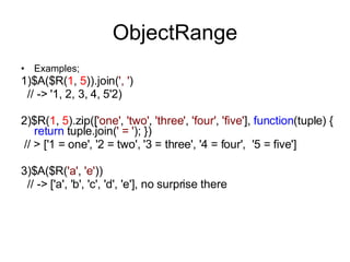 ObjectRange Examples; 1)$A($R( 1 ,  5 )).join( ', ' )    // -> '1, 2, 3, 4, 5' 2) 2) $R( 1 ,  5 ).zip([ 'one' ,  'two' ,  'three' ,  'four' ,  'five' ],  function (tuple) {  return  tuple.join( ' = ' ); })   // > ['1 = one', '2 = two', '3 = three', '4 = four',  '5 = five'] 3)$A($R( 'a' ,  'e' ))    // -> ['a', 'b', 'c', 'd', 'e'], no surprise there     
