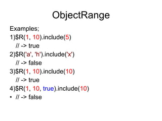ObjectRange Examples; 1)$R( 1 ,  10 ).include( 5 ) // -> true 2)$R( 'a' ,  'h' ).include( 'x' ) // -> false 3)$R( 1 ,  10 ).include( 10 ) // -> true 4)$R( 1 ,  10 ,  true ).include( 10 ) // -> false 