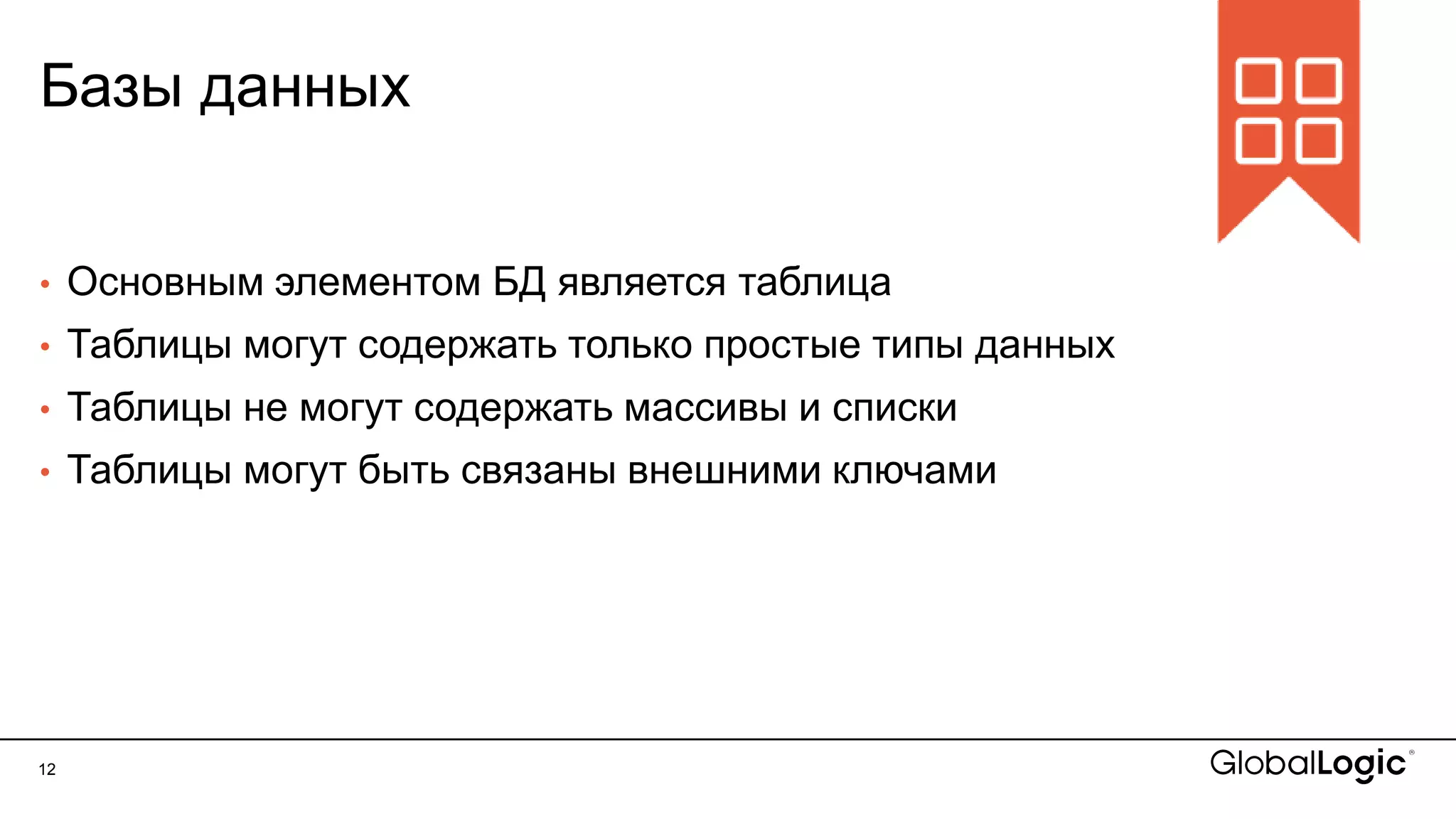 12
Базы данных
• Основным элементом БД является таблица
• Таблицы могут содержать только простые типы данных
• Таблицы не могут содержать массивы и списки
• Таблицы могут быть связаны внешними ключами
 