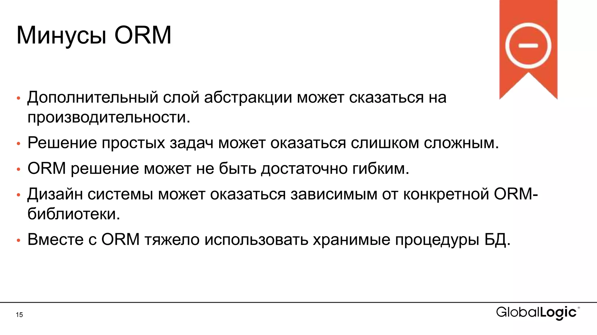 15
Минусы ORM
• Дополнительный слой абстракции может сказаться на
производительности.
• Решение простых задач может оказаться слишком сложным.
• ORM решение может не быть достаточно гибким.
• Дизайн системы может оказаться зависимым от конкретной ORM-
библиотеки.
• Вместе с ORM тяжело использовать хранимые процедуры БД.
 