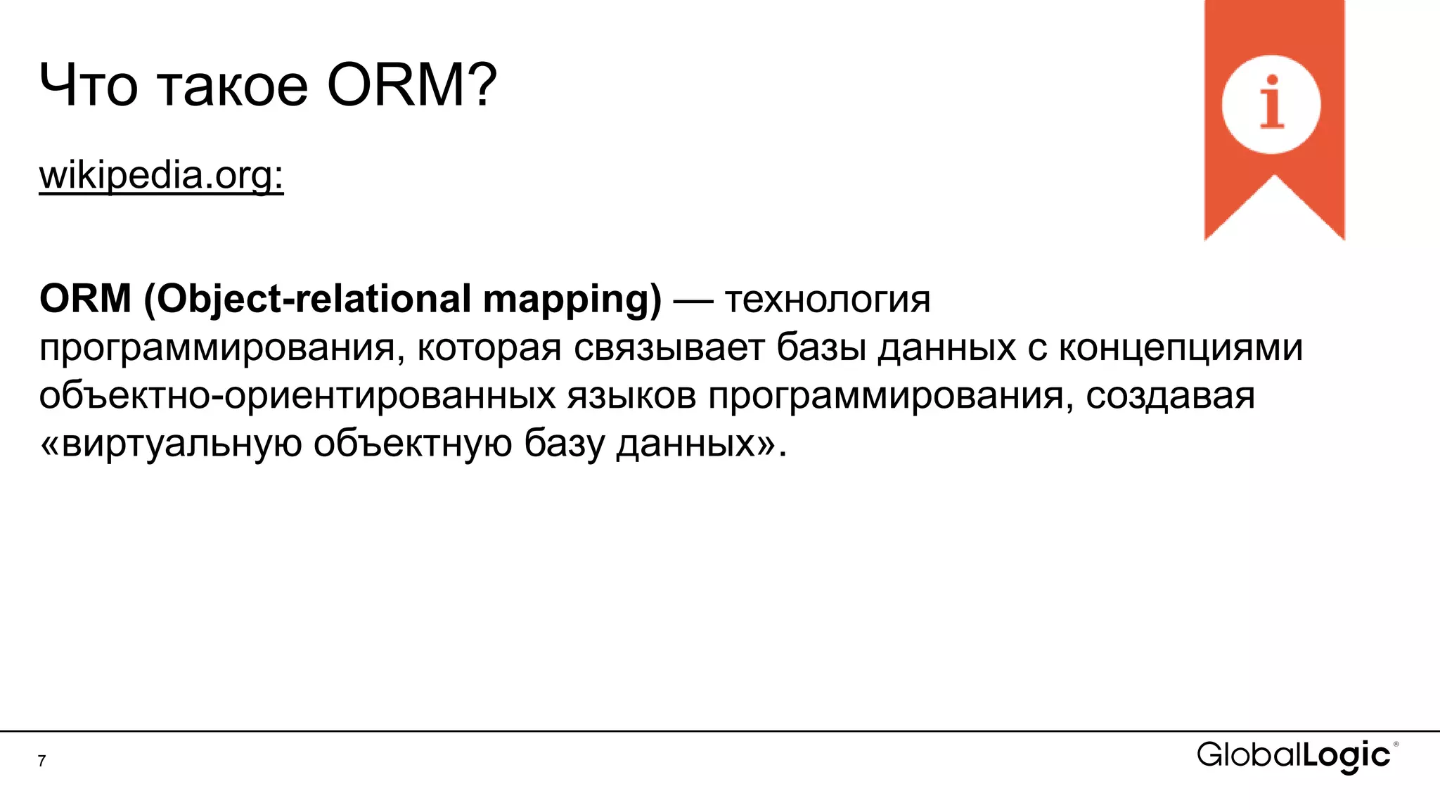 7
Что такое ORM?
wikipedia.org:
ORM (Object-relational mapping) — технология
программирования, которая связывает базы данных с концепциями
объектно-ориентированных языков программирования, создавая
«виртуальную объектную базу данных».
 