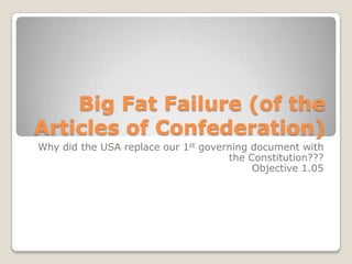 Big Fat Failure (of the Articles of Confederation) Why did the USA replace our 1st governing document with the Constitution??? Objective 1.05 