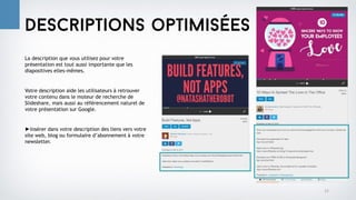 La description que vous utilisez pour votre
présentation est tout aussi importante que les
diapositives elles-mêmes.
Votre description aide les utilisateurs à retrouver
votre contenu dans le moteur de recherche de
Slideshare, mais aussi au référencement naturel de
votre présentation sur Google.
►Insérer dans votre description des liens vers votre
site web, blog ou formulaire d’abonnement à votre
newsletter.
12
Descriptions optimisées
 