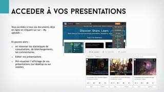 Acceder à vos presentations
Vous accédez à tous vos documents déjà
en ligne en cliquant sur sur « My
uploads ».
Et pouvez alors :
o en visionner les statistiques de
consultations, de téléchargements,
les commentaires.
o Editer vos présentations
o Pré-visualiser l’affichage de vos
présentations (sur desktop ou sur
mobile)
 