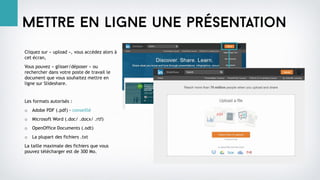 Mettre en ligne une présentation
Cliquez sur « upload », vous accédez alors à
cet écran,
Vous pouvez « glisser/déposer » ou
rechercher dans votre poste de travail le
document que vous souhaitez mettre en
ligne sur Slideshare.
Les formats autorisés :
o Adobe PDF (.pdf) - conseillé
o Microsoft Word (.doc/ .docx/ .rtf)
o OpenOffice Documents (.odt)
o La plupart des fichiers .txt
La taille maximale des fichiers que vous
pouvez télécharger est de 300 Mo.
 