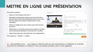 Mettre en ligne une présentation
Vous devez à présent :
o Donner un titre (pensez mot-clés !)
o Renseigner la description (pensez aussi mots-clés) Vous
pouvez insérer dans votre description des liens vers votre
site web, blog ou formulaire d’abonnement à votre
newsletter.
o Choisir la catégorie de votre contenu parmi des secteurs
d’activité
o Sélectionner un mode de lecture (privé, public ou mimité :
seul les personnes possédant le lien peuvent y accéder)
o Ajouter des tags (mots-clés) décrivant votre présentation
Puis cliquez sur « Publish »/« Publier »
Le « discoverability Score « vous indique le référencement de votre présentation sur Slideshare et la facilité
qu’auront les utilisateurs à le découvrir. Plus vous ajoutez de détail, plus ce score augmente.
 