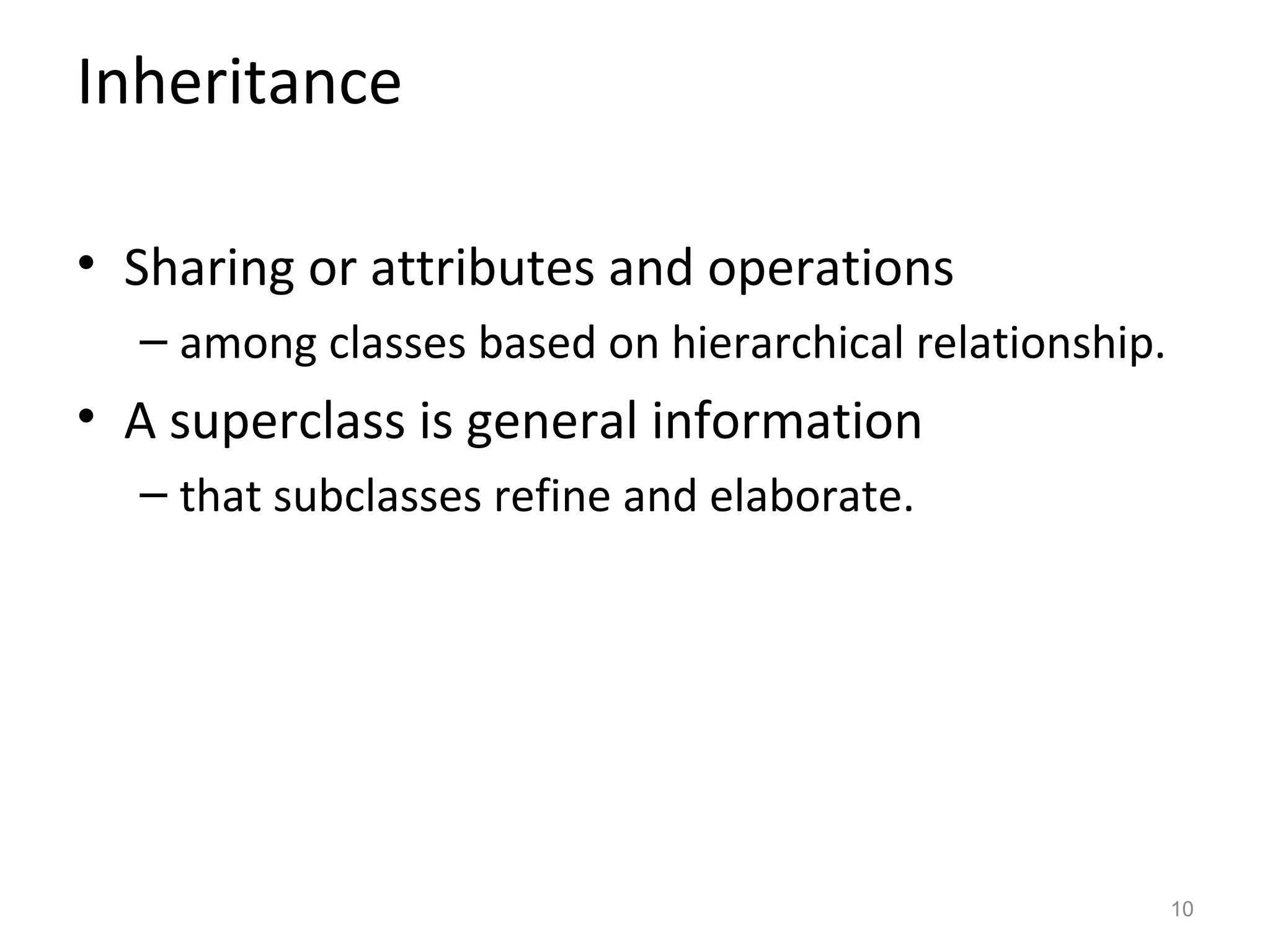 Inheritance

• Sharing or attributes and operations
  – among classes based on hierarchical relationship.
• A superclass is general information
  – that subclasses refine and elaborate.




                                                        10
 