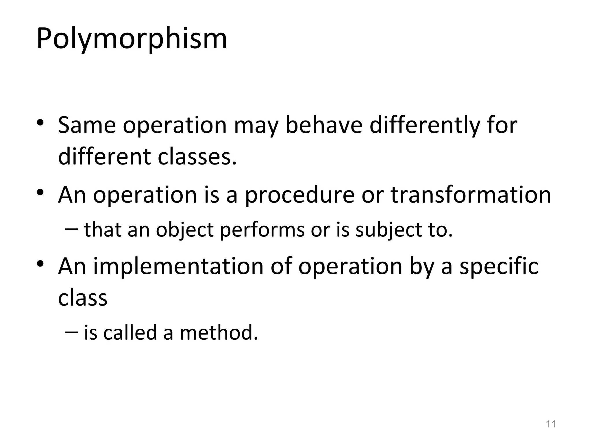 Polymorphism

• Same operation may behave differently for
  different classes.
• An operation is a procedure or transformation
  – that an object performs or is subject to.
• An implementation of operation by a specific
  class
  – is called a method.


                                                 11
 