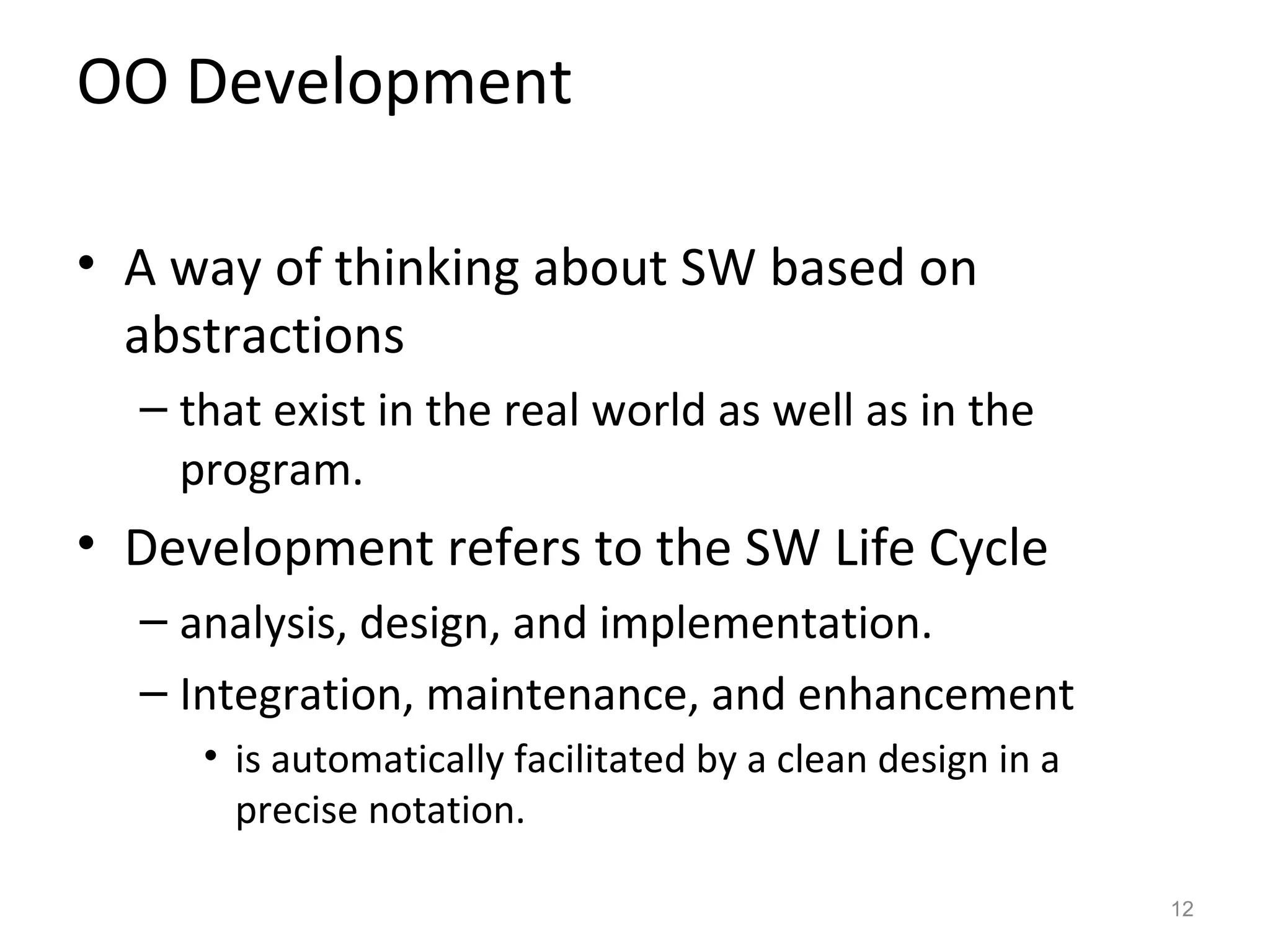 OO Development

• A way of thinking about SW based on
  abstractions
  – that exist in the real world as well as in the
    program.
• Development refers to the SW Life Cycle
  – analysis, design, and implementation.
  – Integration, maintenance, and enhancement
     • is automatically facilitated by a clean design in a
       precise notation.

                                                             12
 