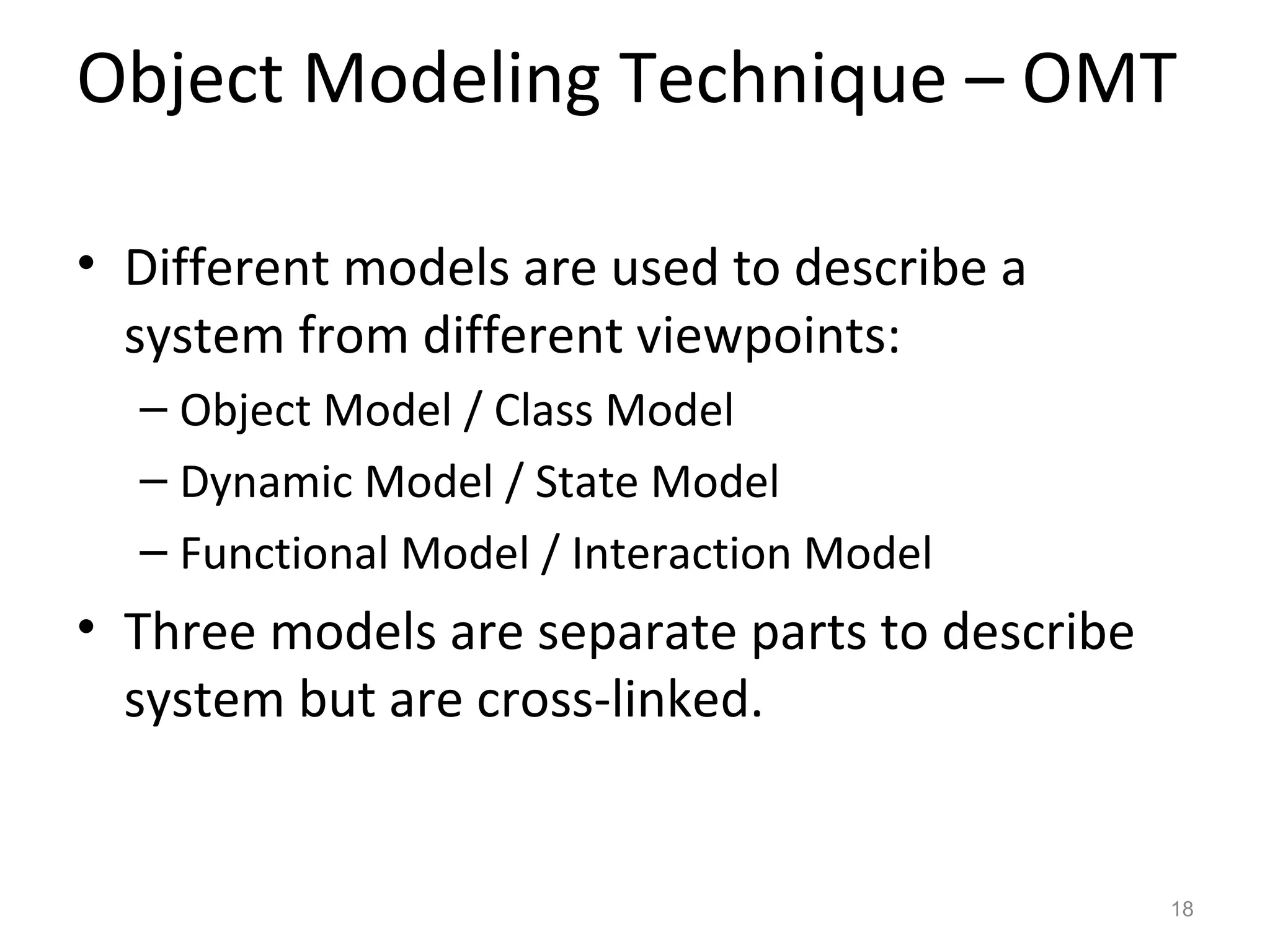 Object Modeling Technique – OMT

• Different models are used to describe a
  system from different viewpoints:
  – Object Model / Class Model
  – Dynamic Model / State Model
  – Functional Model / Interaction Model
• Three models are separate parts to describe
  system but are cross-linked.


                                                18
 