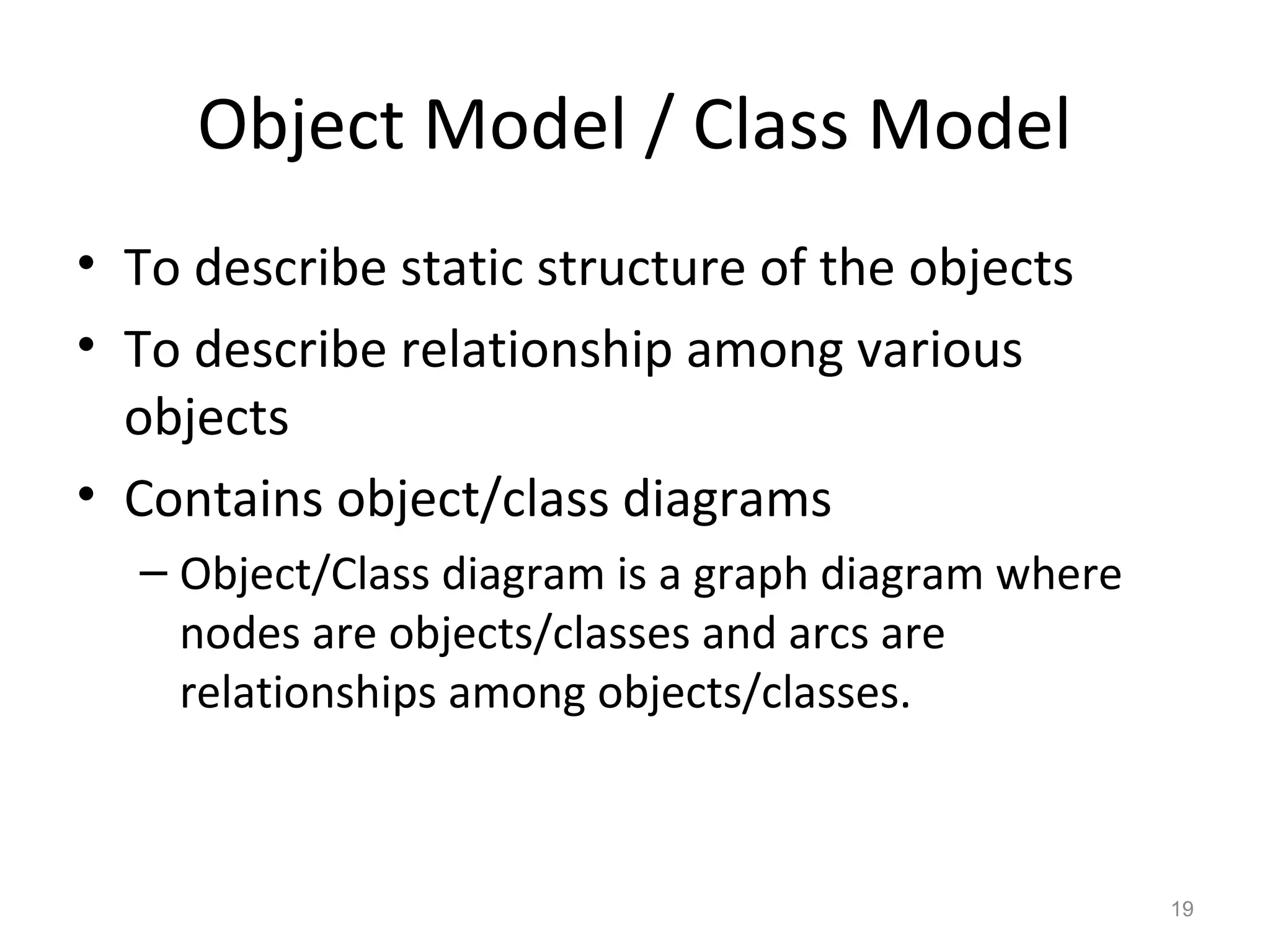 Object Model / Class Model
• To describe static structure of the objects
• To describe relationship among various
  objects
• Contains object/class diagrams
  – Object/Class diagram is a graph diagram where
    nodes are objects/classes and arcs are
    relationships among objects/classes.



                                                    19
 