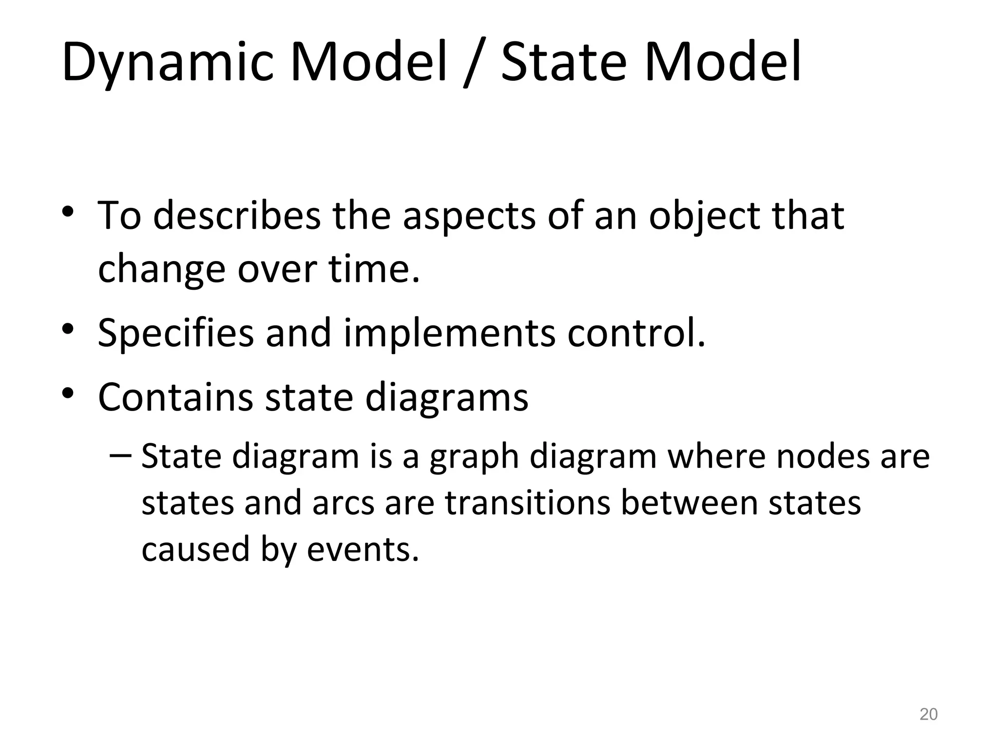 Dynamic Model / State Model

• To describes the aspects of an object that
  change over time.
• Specifies and implements control.
• Contains state diagrams
  – State diagram is a graph diagram where nodes are
    states and arcs are transitions between states
    caused by events.



                                                   20
 