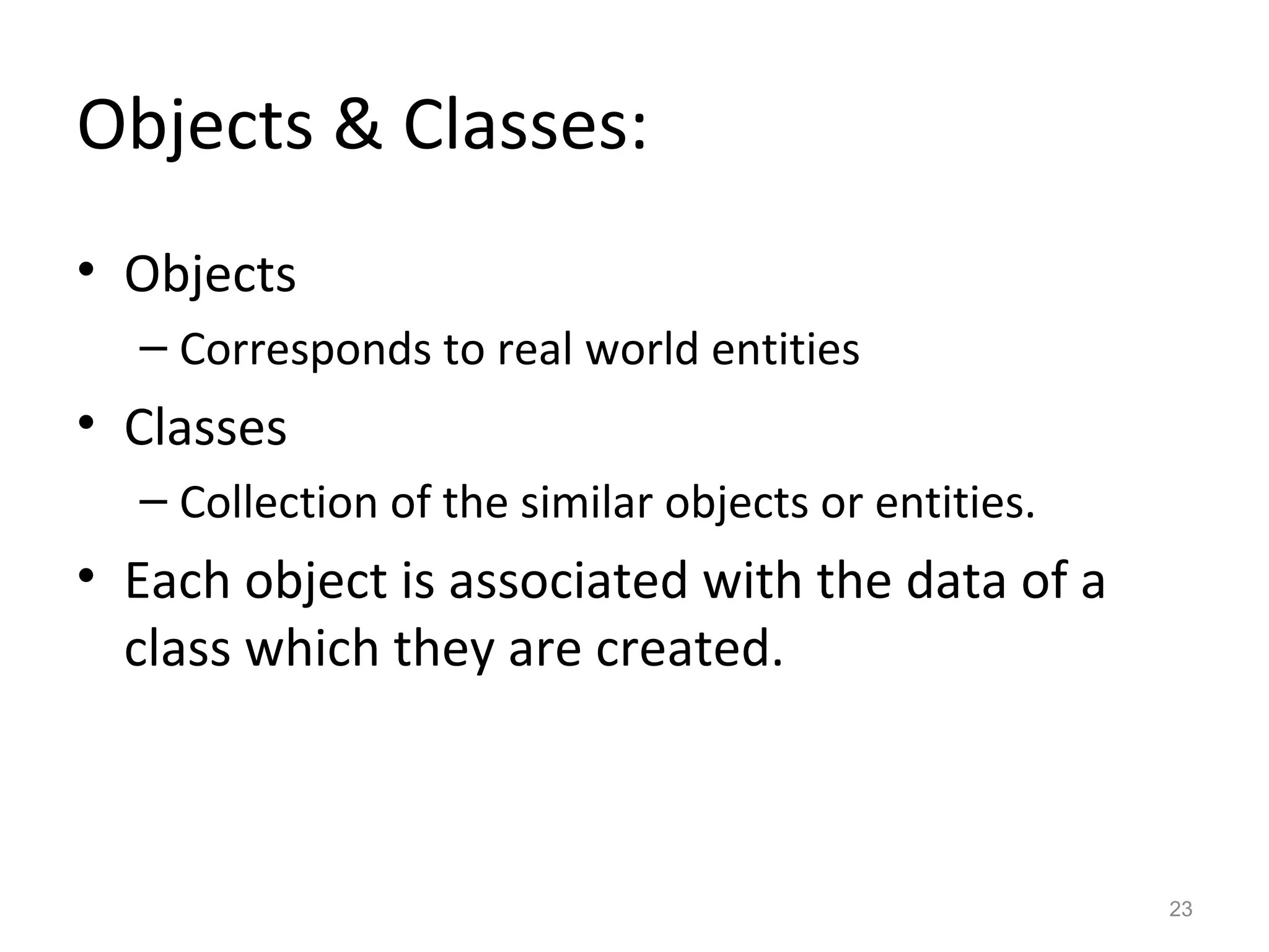 Objects & Classes:
• Objects
  – Corresponds to real world entities
• Classes
  – Collection of the similar objects or entities.
• Each object is associated with the data of a
  class which they are created.



                                                     23
 
