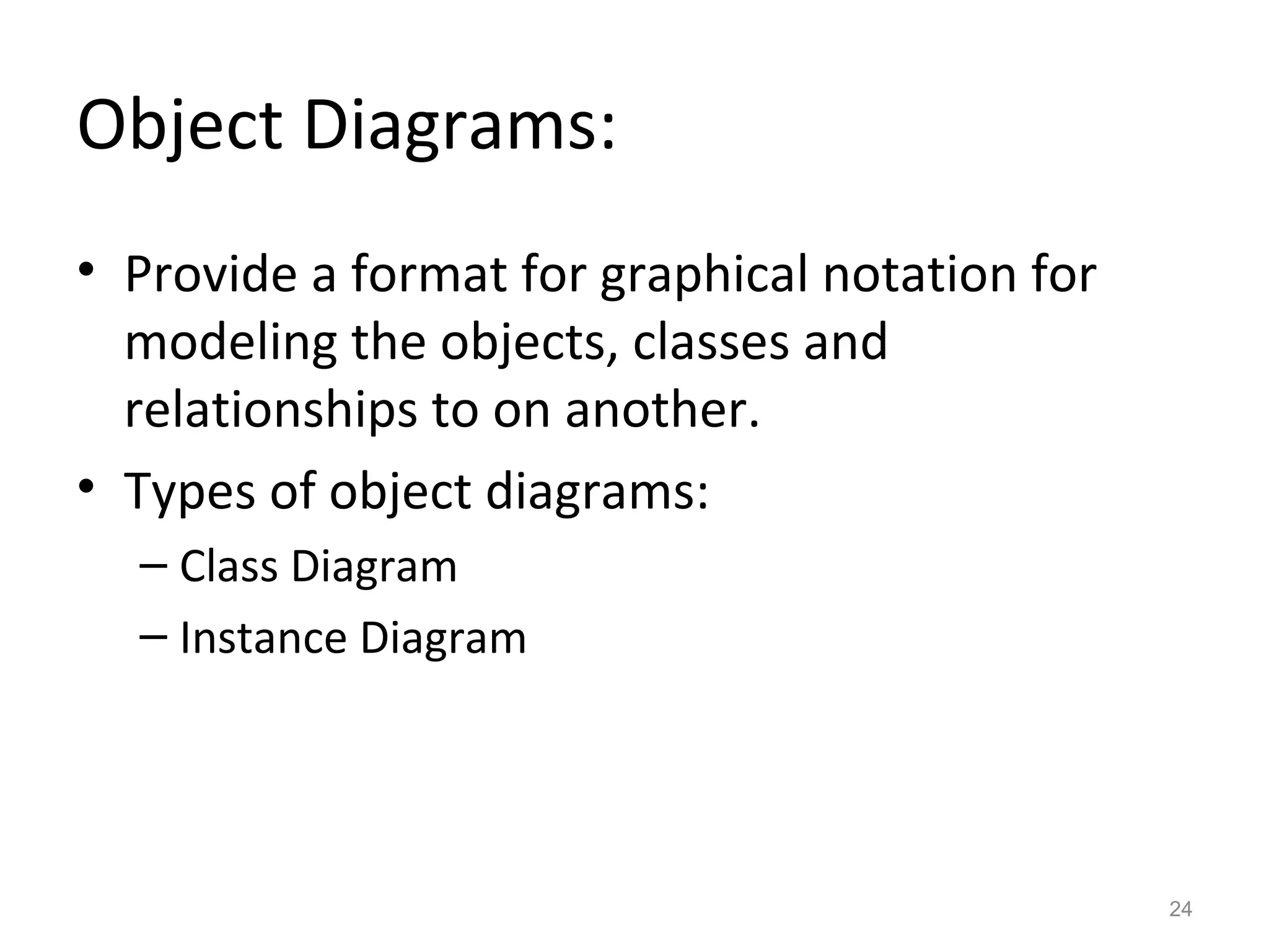 Object Diagrams:
• Provide a format for graphical notation for
  modeling the objects, classes and
  relationships to on another.
• Types of object diagrams:
  – Class Diagram
  – Instance Diagram




                                                24
 