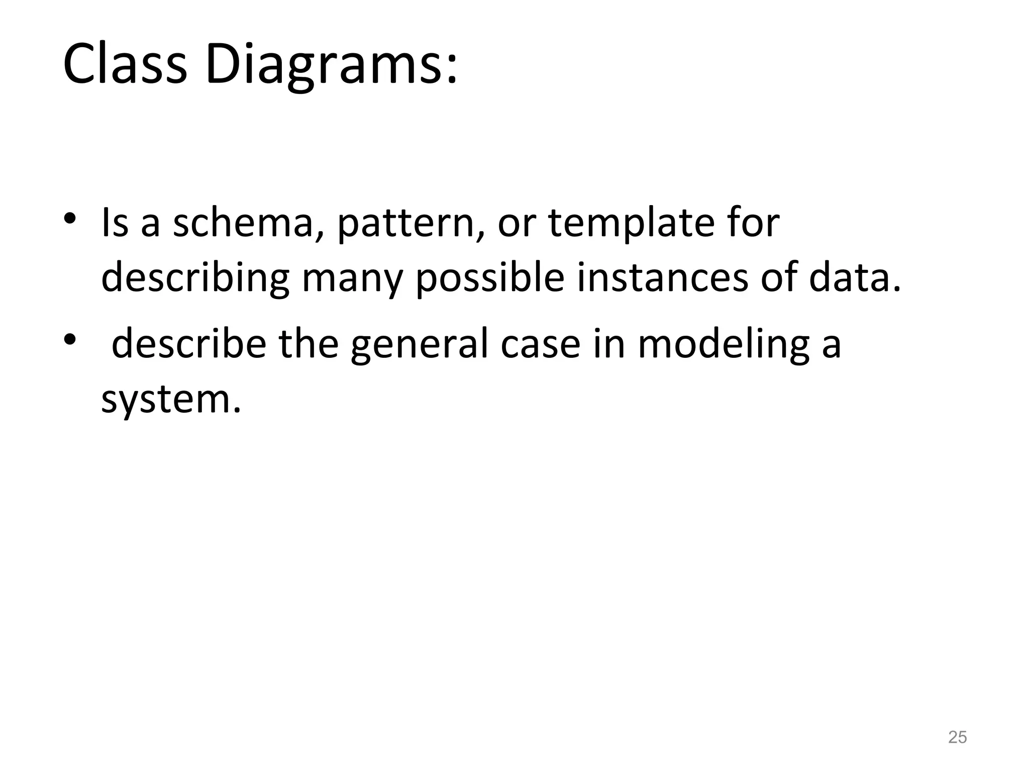 Class Diagrams:

• Is a schema, pattern, or template for
  describing many possible instances of data.
• describe the general case in modeling a
  system.




                                                25
 