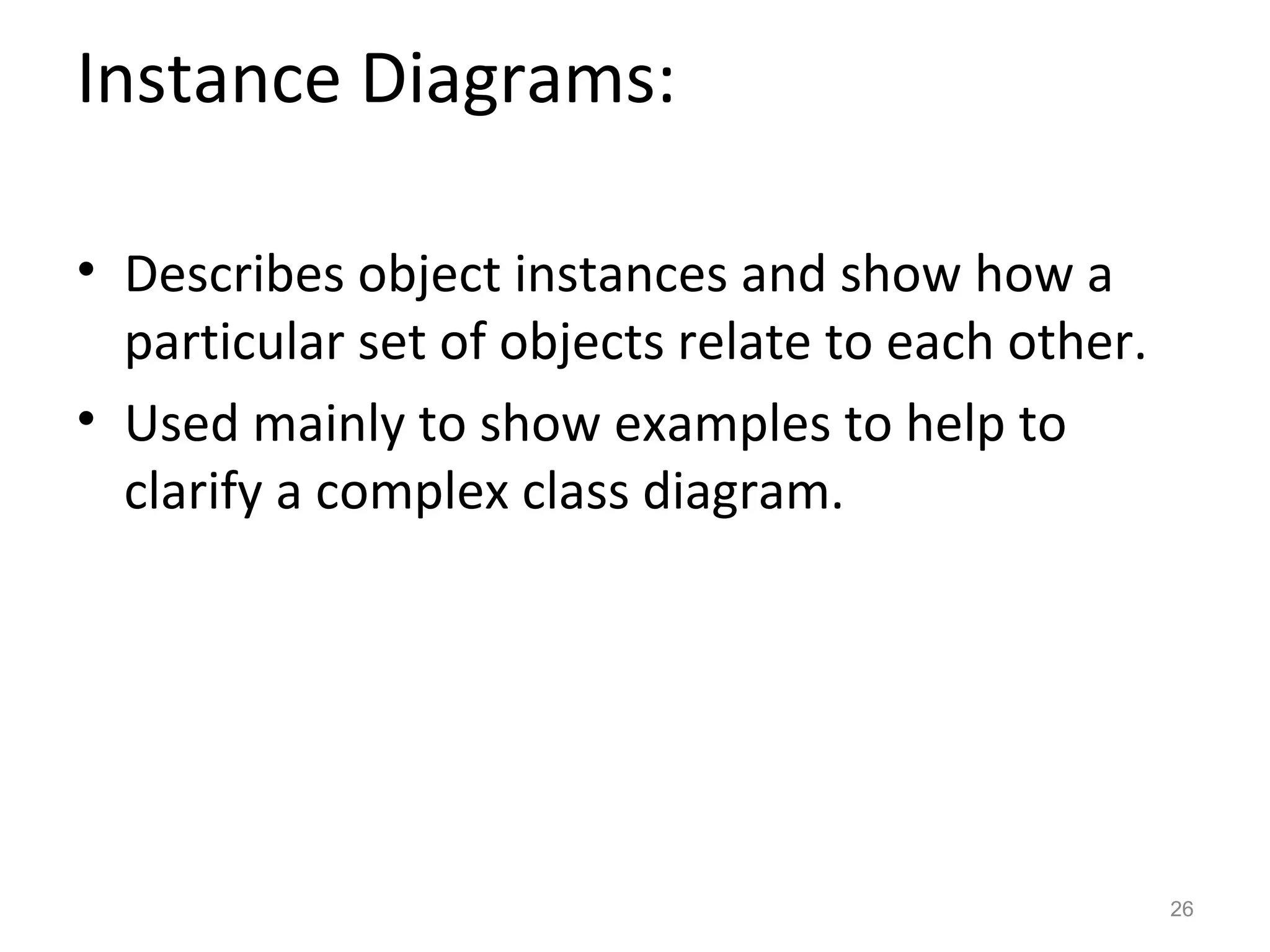 Instance Diagrams:

• Describes object instances and show how a
  particular set of objects relate to each other.
• Used mainly to show examples to help to
  clarify a complex class diagram.




                                                    26
 
