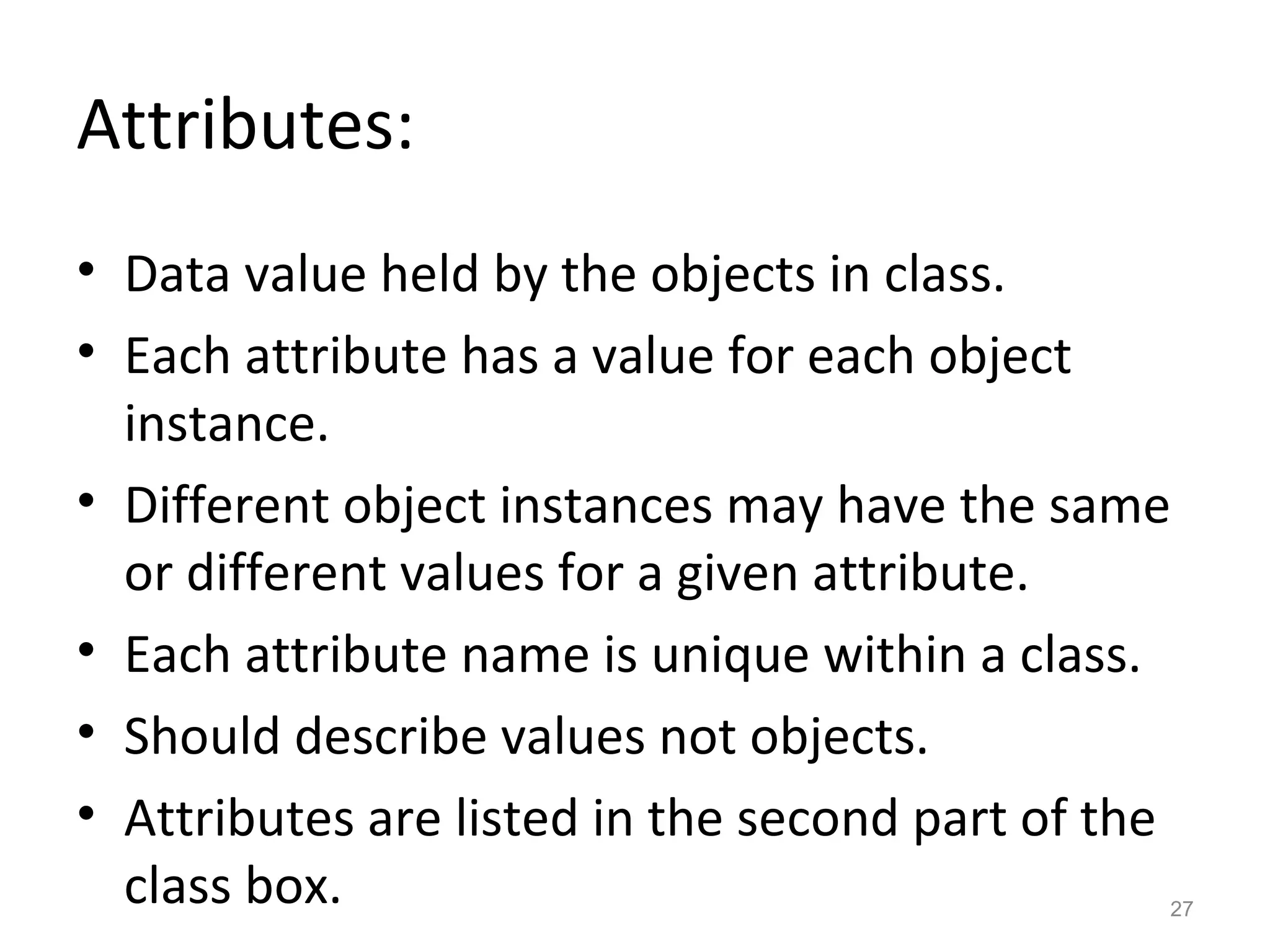 Attributes:
• Data value held by the objects in class.
• Each attribute has a value for each object
  instance.
• Different object instances may have the same
  or different values for a given attribute.
• Each attribute name is unique within a class.
• Should describe values not objects.
• Attributes are listed in the second part of the
  class box.                                    27
 