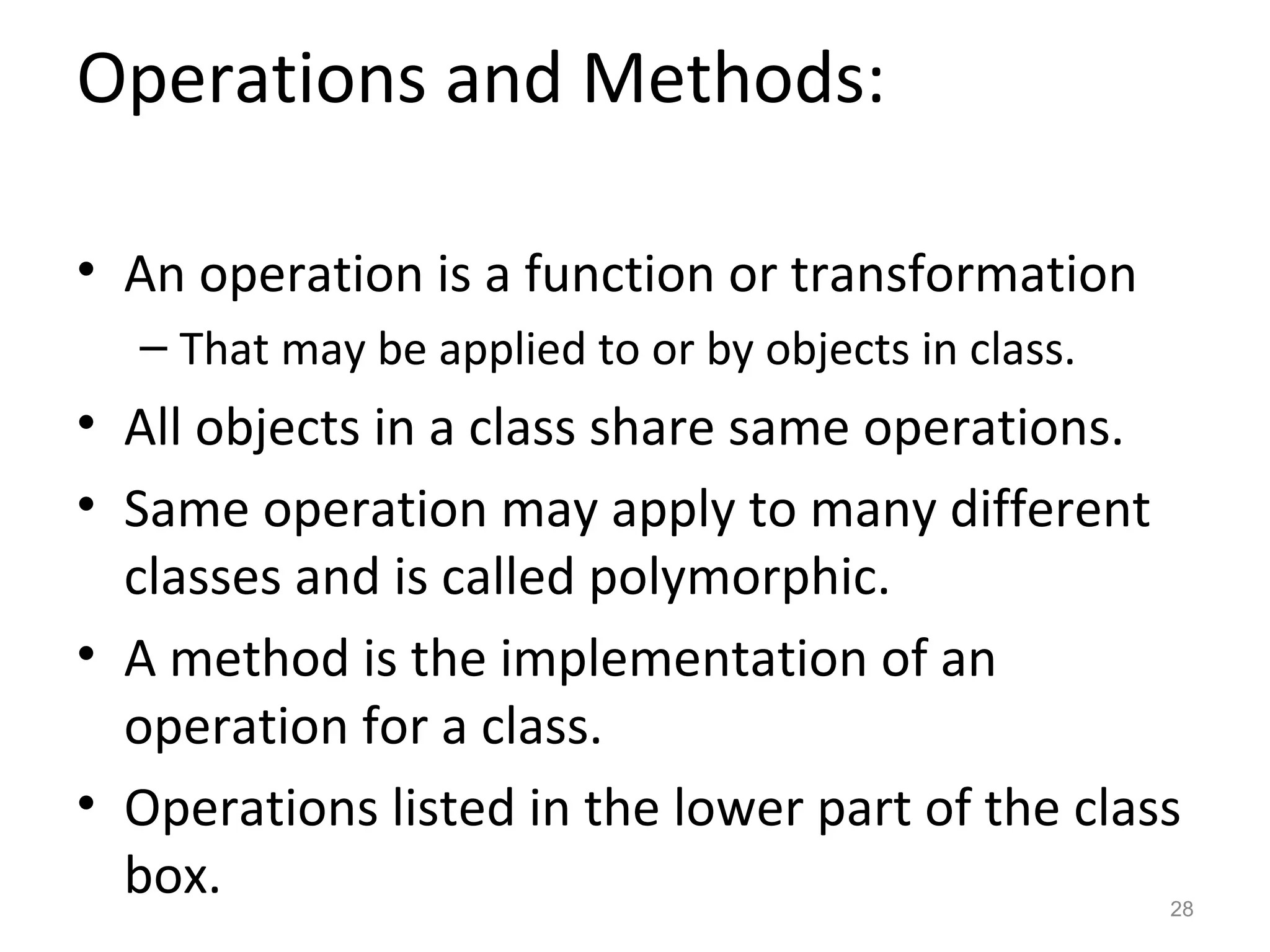 Operations and Methods:

• An operation is a function or transformation
  – That may be applied to or by objects in class.
• All objects in a class share same operations.
• Same operation may apply to many different
  classes and is called polymorphic.
• A method is the implementation of an
  operation for a class.
• Operations listed in the lower part of the class
  box.                                               28
 