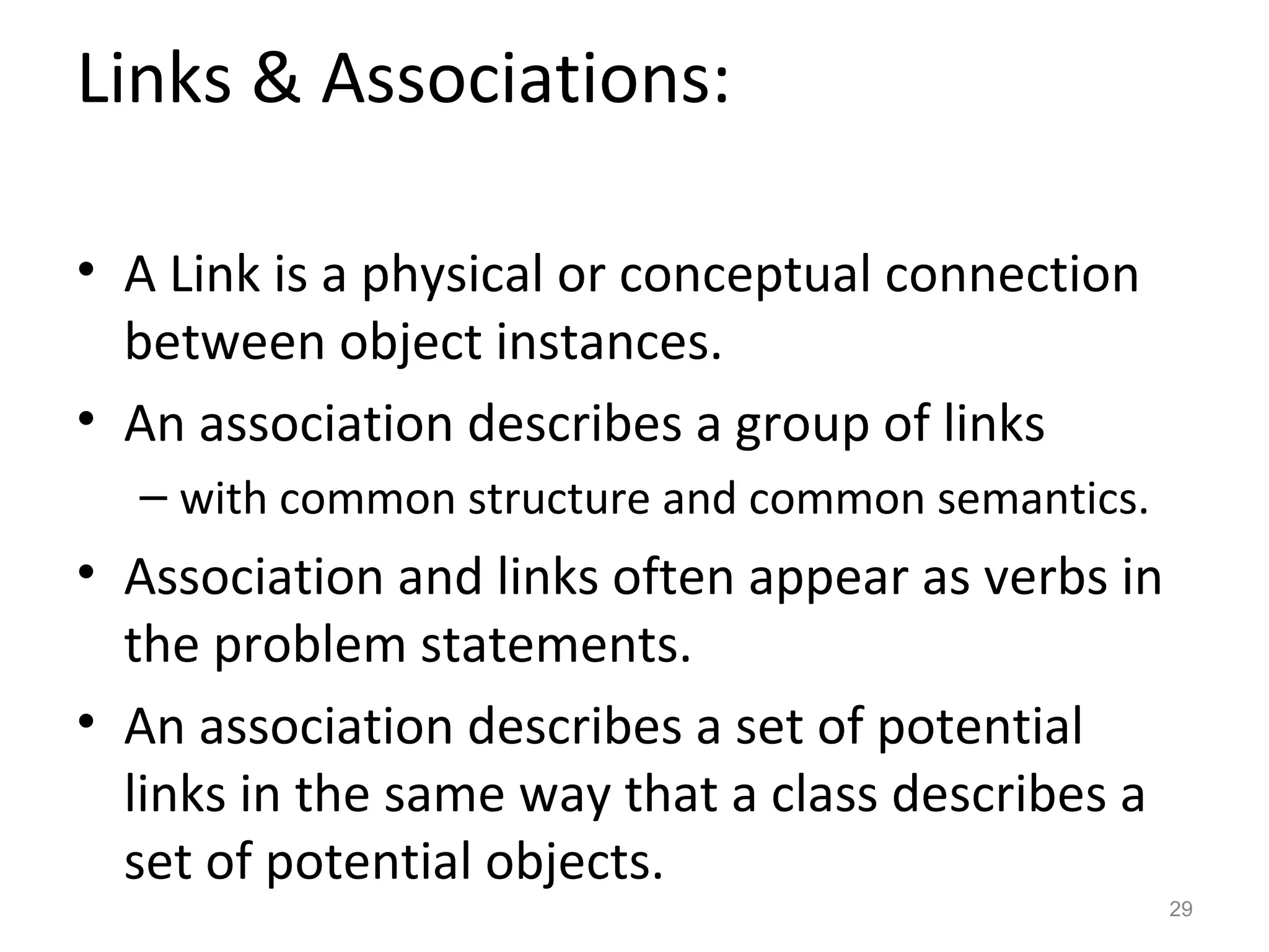 Links & Associations:

• A Link is a physical or conceptual connection
  between object instances.
• An association describes a group of links
  – with common structure and common semantics.
• Association and links often appear as verbs in
  the problem statements.
• An association describes a set of potential
  links in the same way that a class describes a
  set of potential objects.
                                                   29
 
