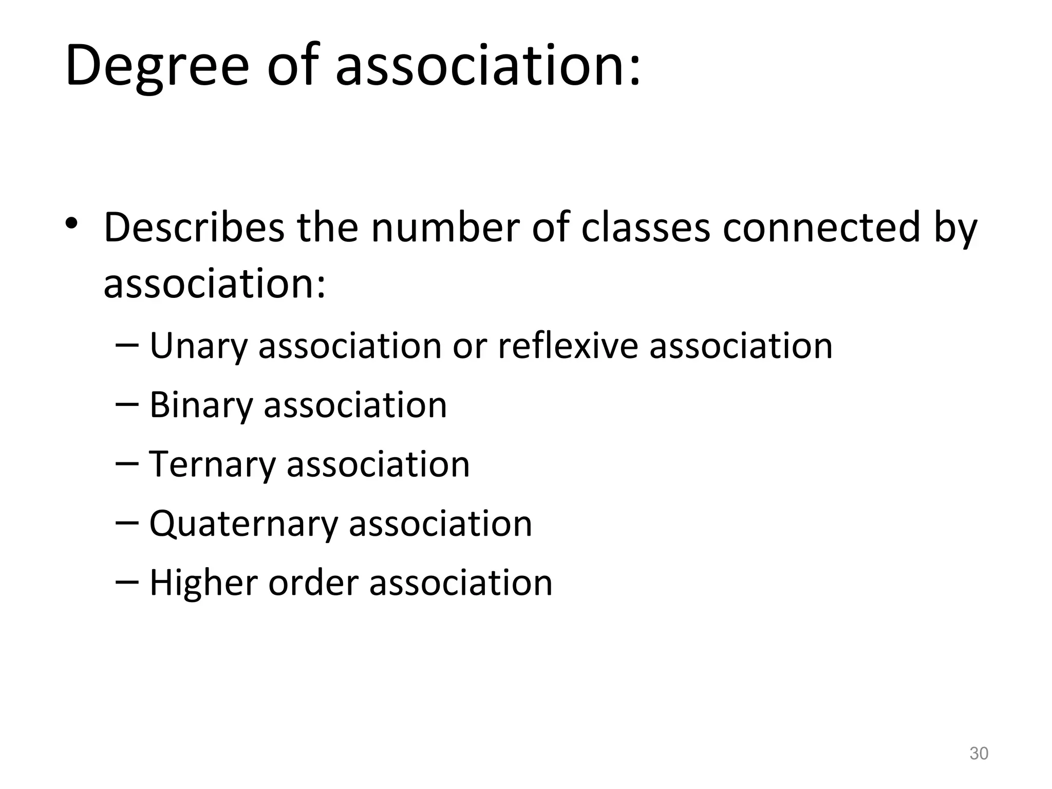 Degree of association:

• Describes the number of classes connected by
  association:
  – Unary association or reflexive association
  – Binary association
  – Ternary association
  – Quaternary association
  – Higher order association



                                                 30
 