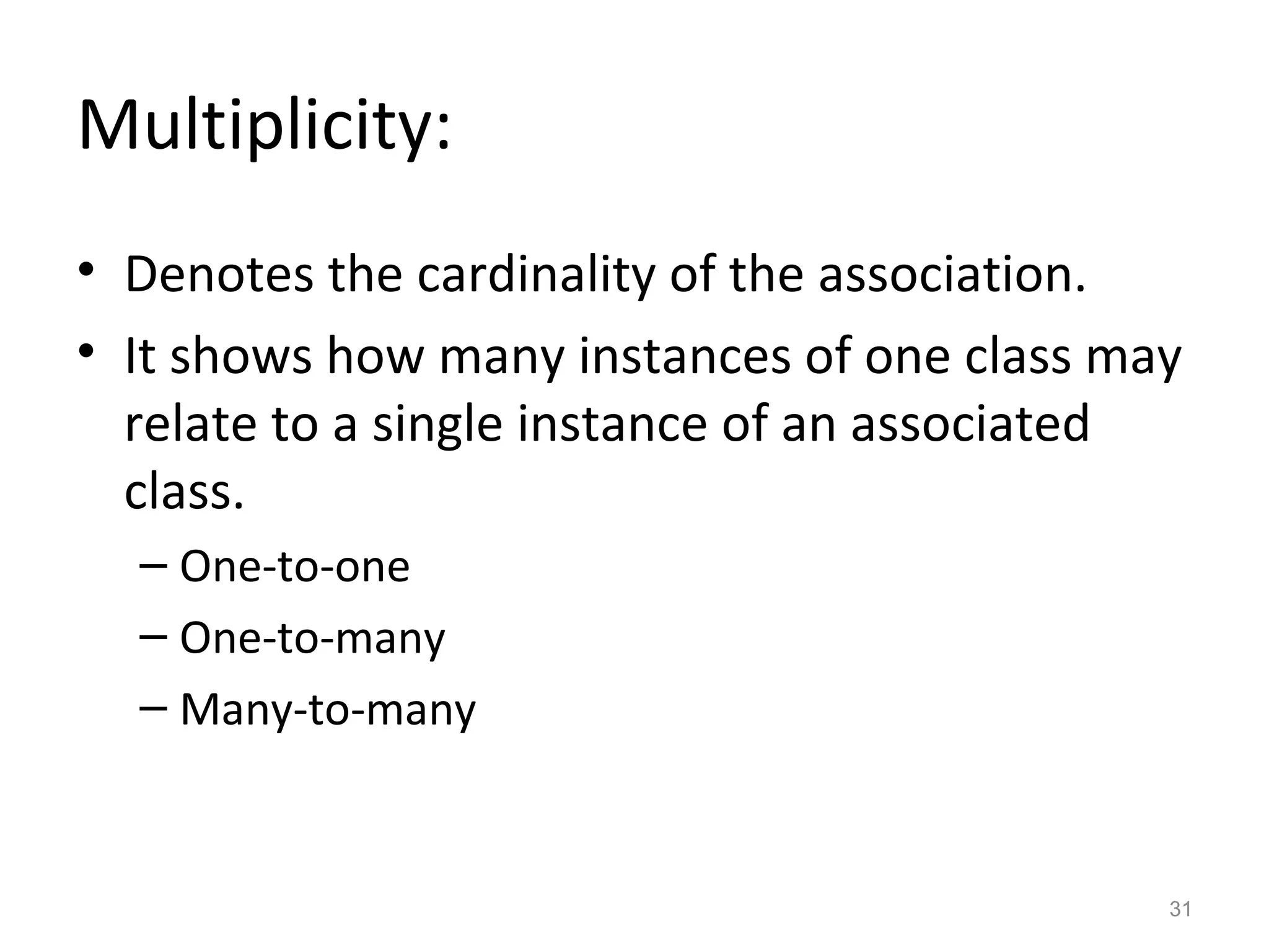 Multiplicity:
• Denotes the cardinality of the association.
• It shows how many instances of one class may
  relate to a single instance of an associated
  class.
  – One-to-one
  – One-to-many
  – Many-to-many


                                             31
 