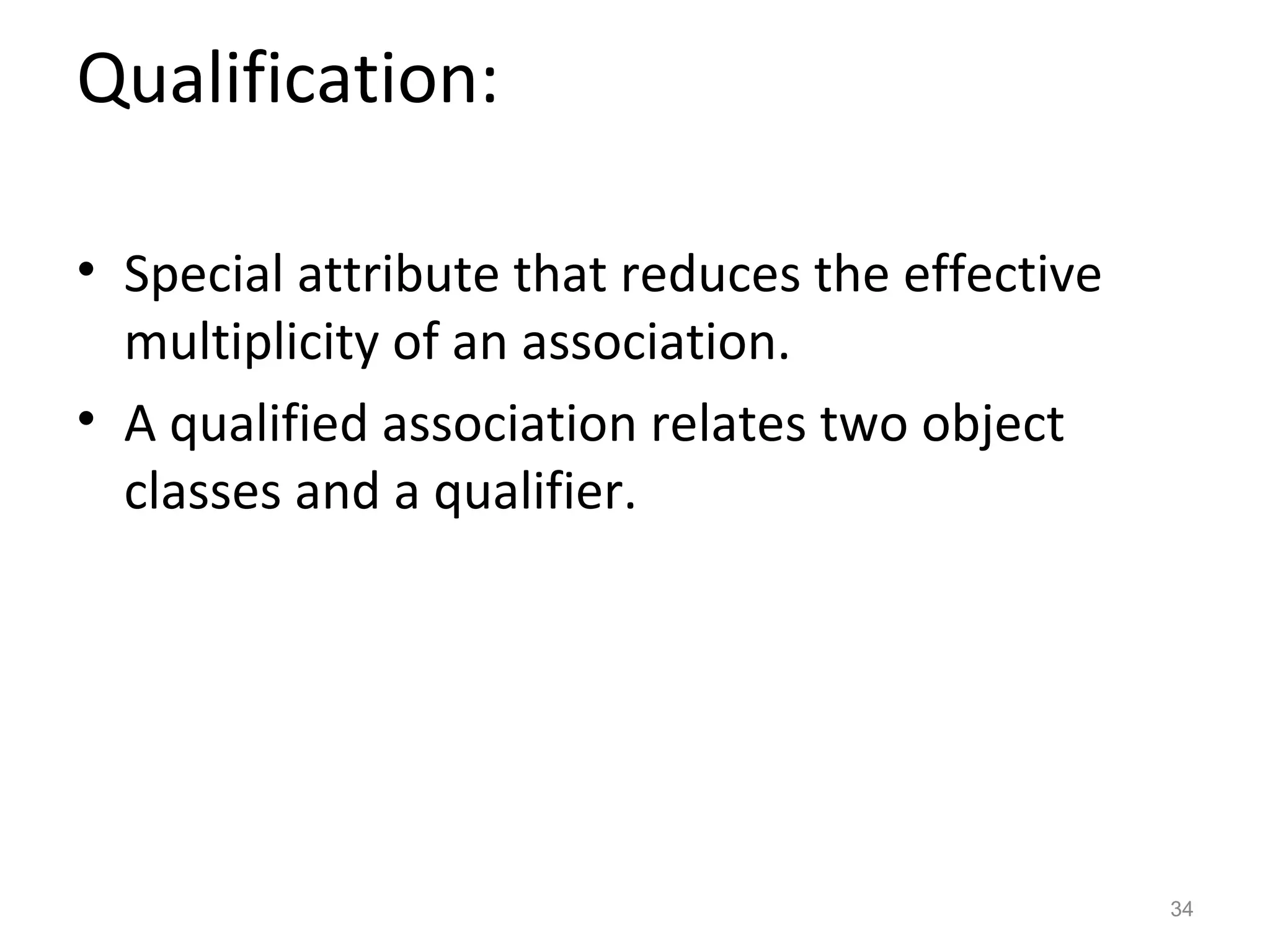 Qualification:

• Special attribute that reduces the effective
  multiplicity of an association.
• A qualified association relates two object
  classes and a qualifier.




                                                 34
 