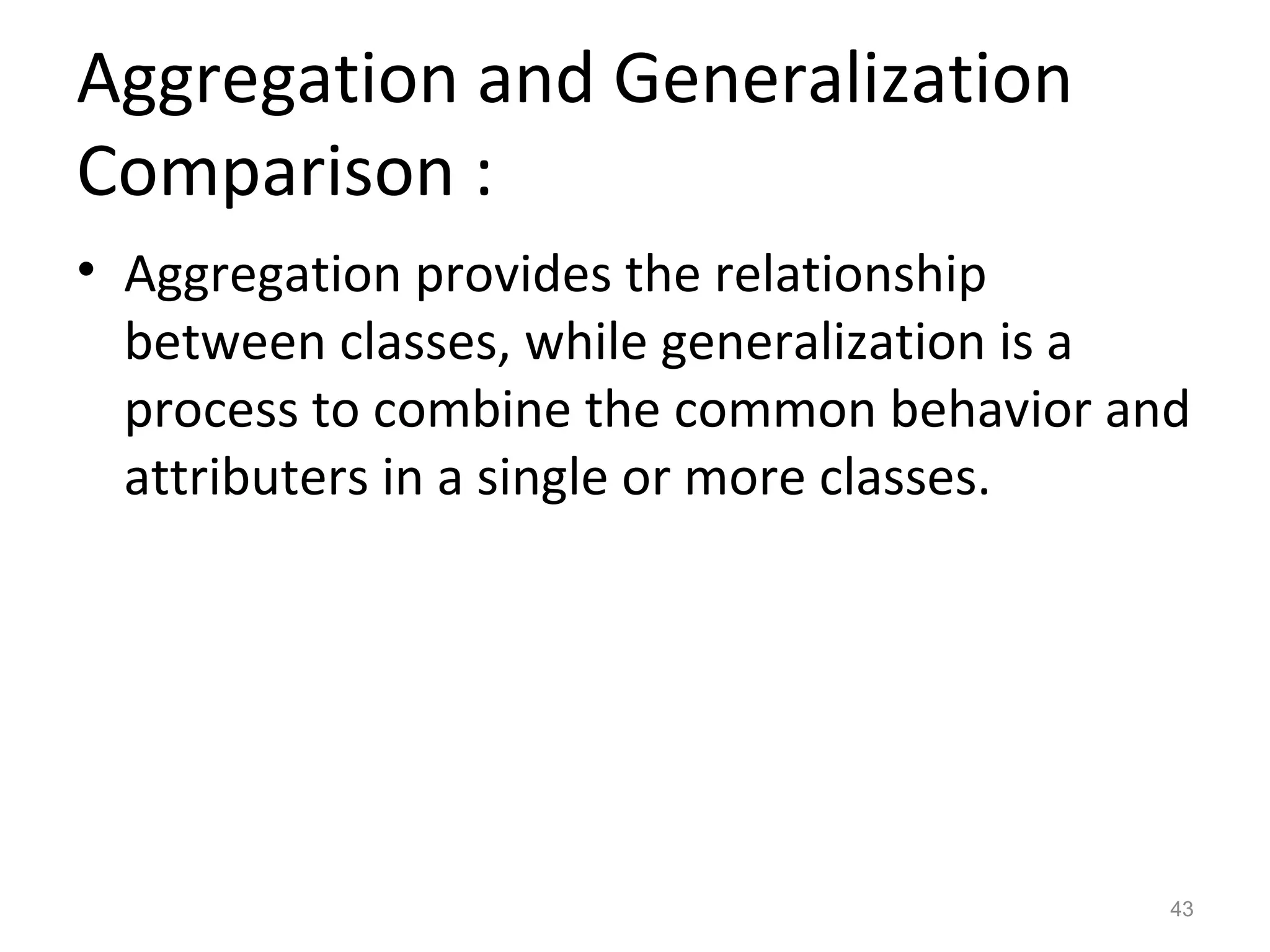 Aggregation and Generalization
Comparison :
• Aggregation provides the relationship
  between classes, while generalization is a
  process to combine the common behavior and
  attributers in a single or more classes.




                                           43
 