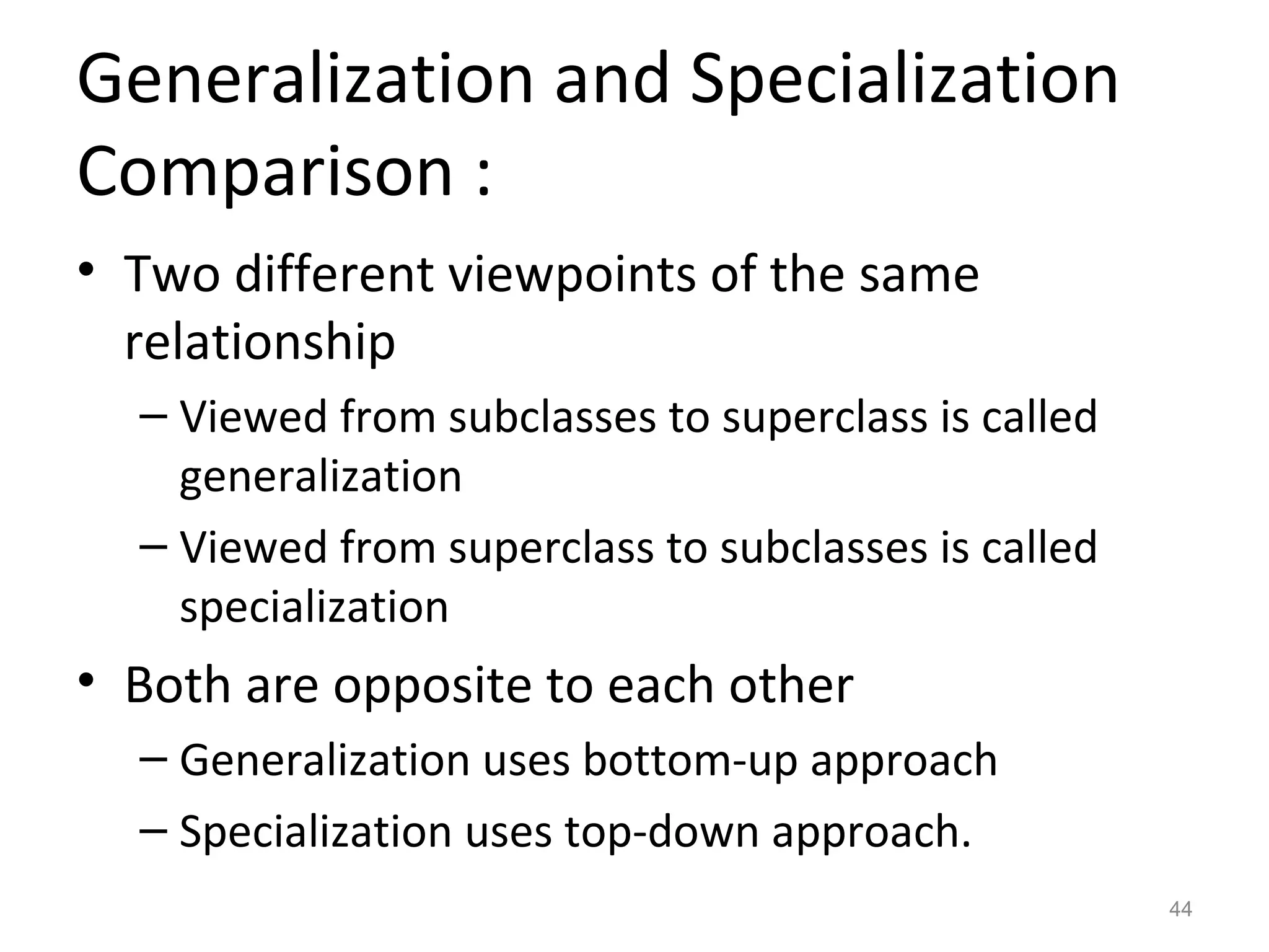 Generalization and Specialization
Comparison :
• Two different viewpoints of the same
  relationship
  – Viewed from subclasses to superclass is called
    generalization
  – Viewed from superclass to subclasses is called
    specialization
• Both are opposite to each other
  – Generalization uses bottom-up approach
  – Specialization uses top-down approach.
                                                     44
 