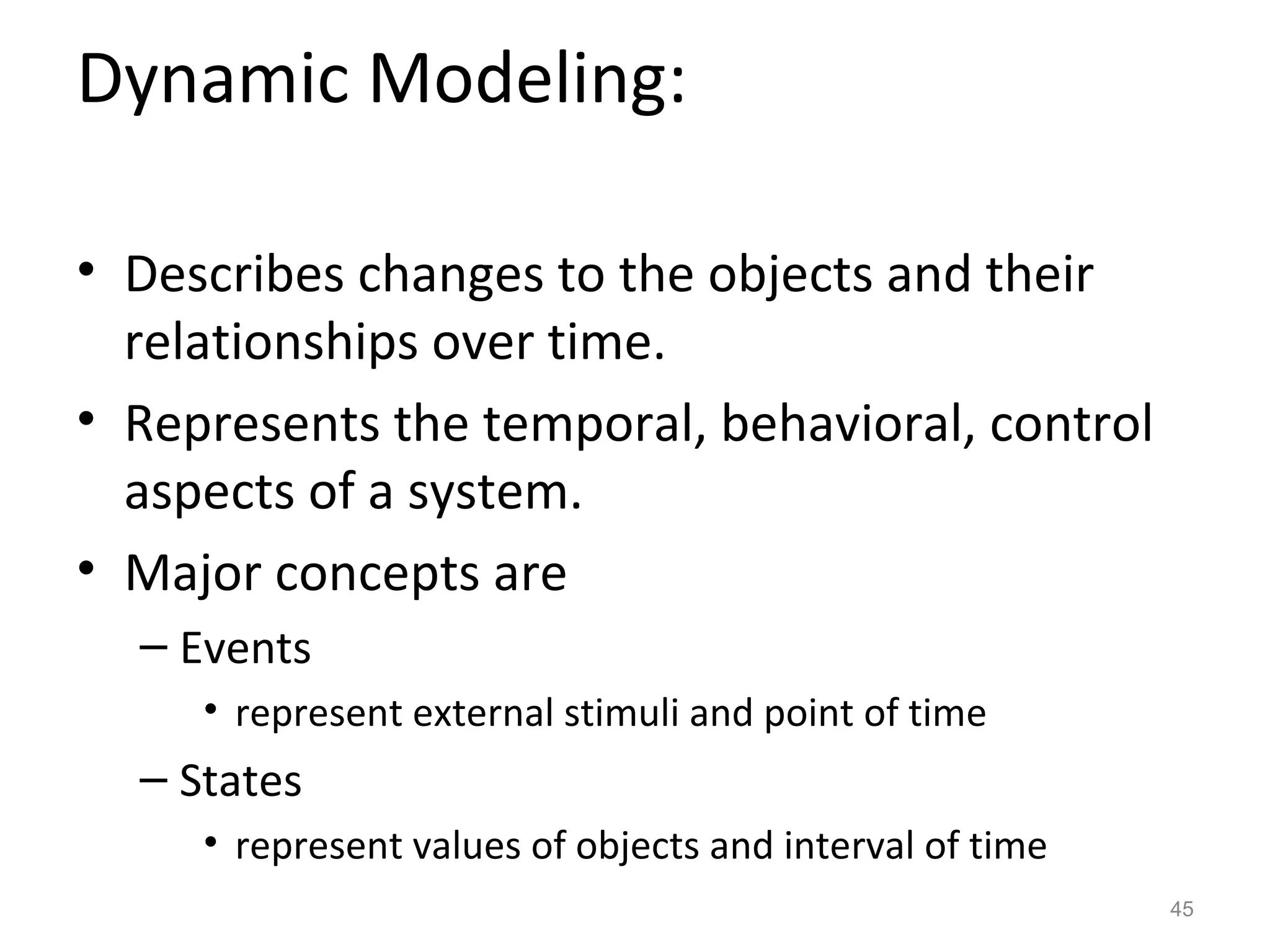 Dynamic Modeling:

• Describes changes to the objects and their
  relationships over time.
• Represents the temporal, behavioral, control
  aspects of a system.
• Major concepts are
  – Events
     • represent external stimuli and point of time
  – States
     • represent values of objects and interval of time
                                                          45
 