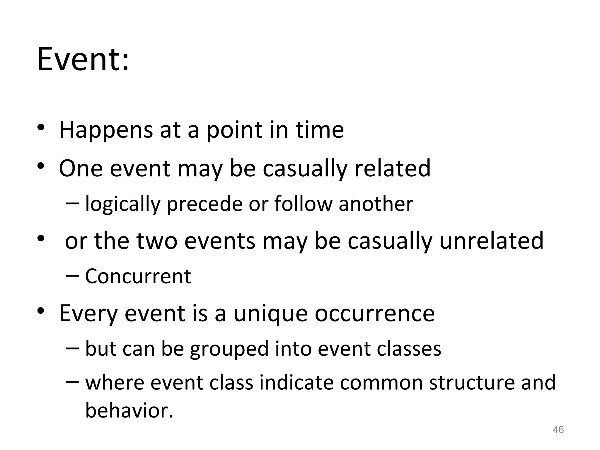 Event:
• Happens at a point in time
• One event may be casually related
  – logically precede or follow another
• or the two events may be casually unrelated
  – Concurrent
• Every event is a unique occurrence
  – but can be grouped into event classes
  – where event class indicate common structure and
    behavior.
                                                  46
 