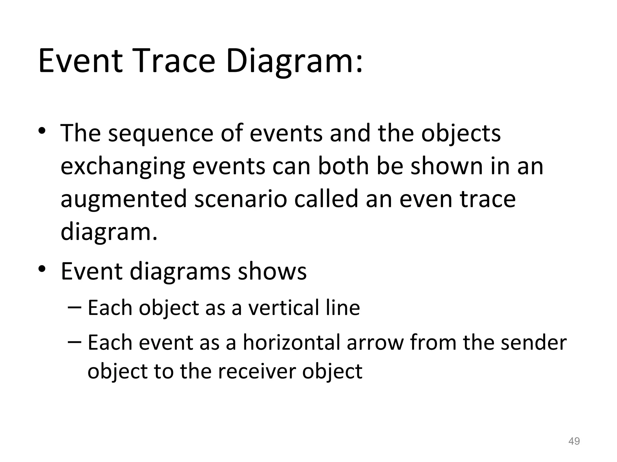 Event Trace Diagram:
• The sequence of events and the objects
  exchanging events can both be shown in an
  augmented scenario called an even trace
  diagram.
• Event diagrams shows
  – Each object as a vertical line
  – Each event as a horizontal arrow from the sender
    object to the receiver object

                                                       49
 