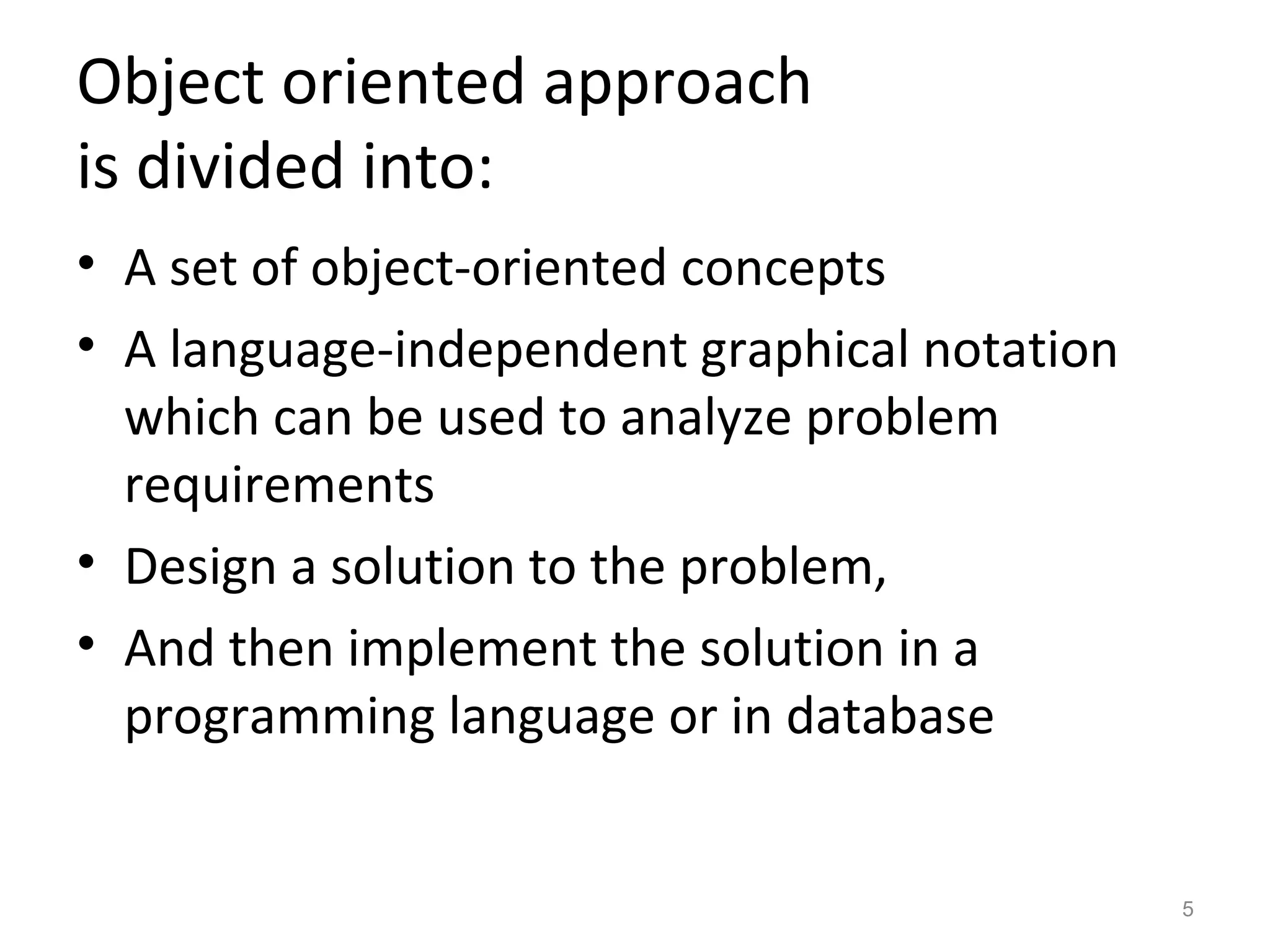 Object oriented approach
is divided into:
• A set of object-oriented concepts
• A language-independent graphical notation
  which can be used to analyze problem
  requirements
• Design a solution to the problem,
• And then implement the solution in a
  programming language or in database


                                              5
 
