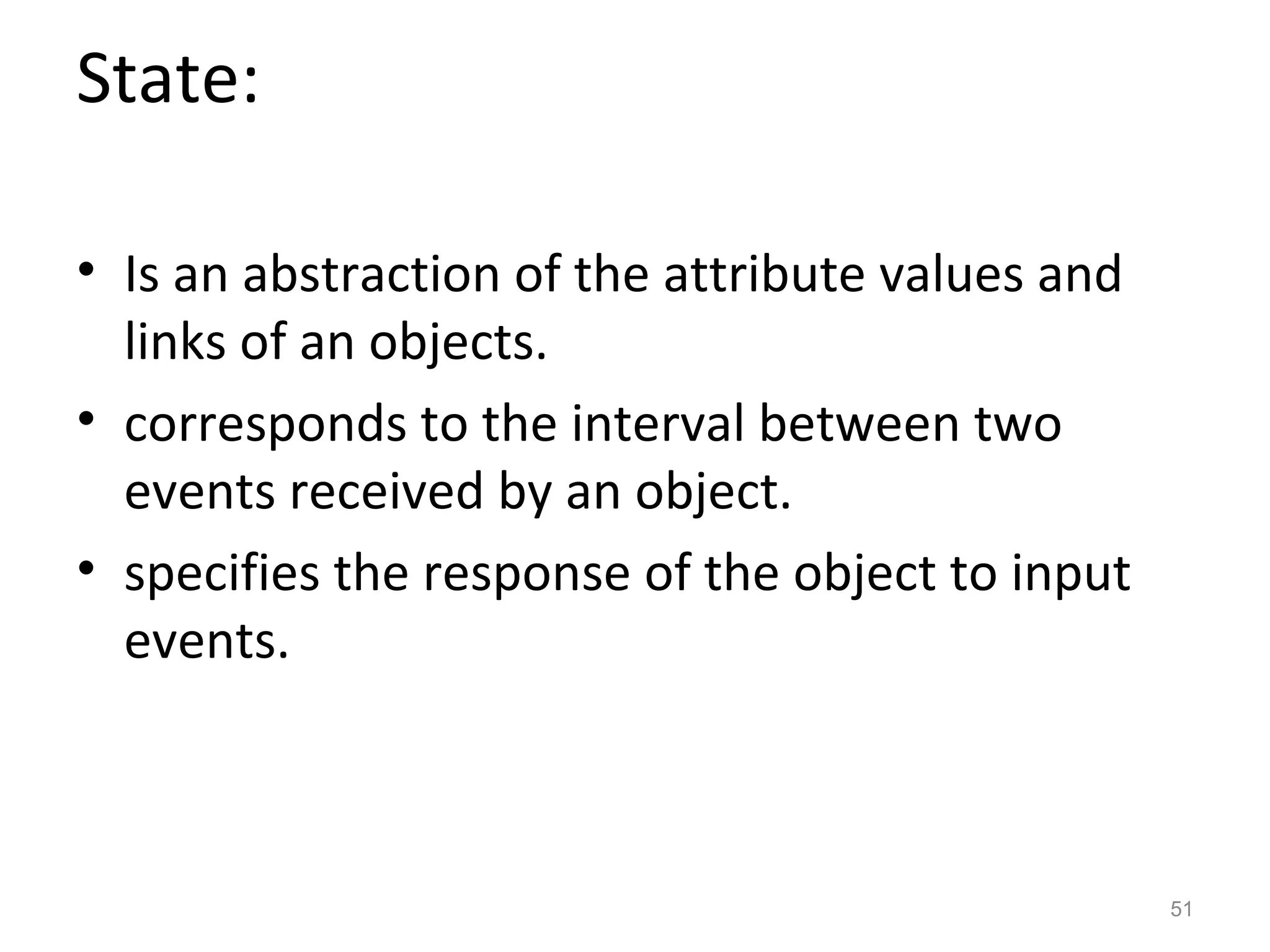 State:

• Is an abstraction of the attribute values and
  links of an objects.
• corresponds to the interval between two
  events received by an object.
• specifies the response of the object to input
  events.



                                                  51
 