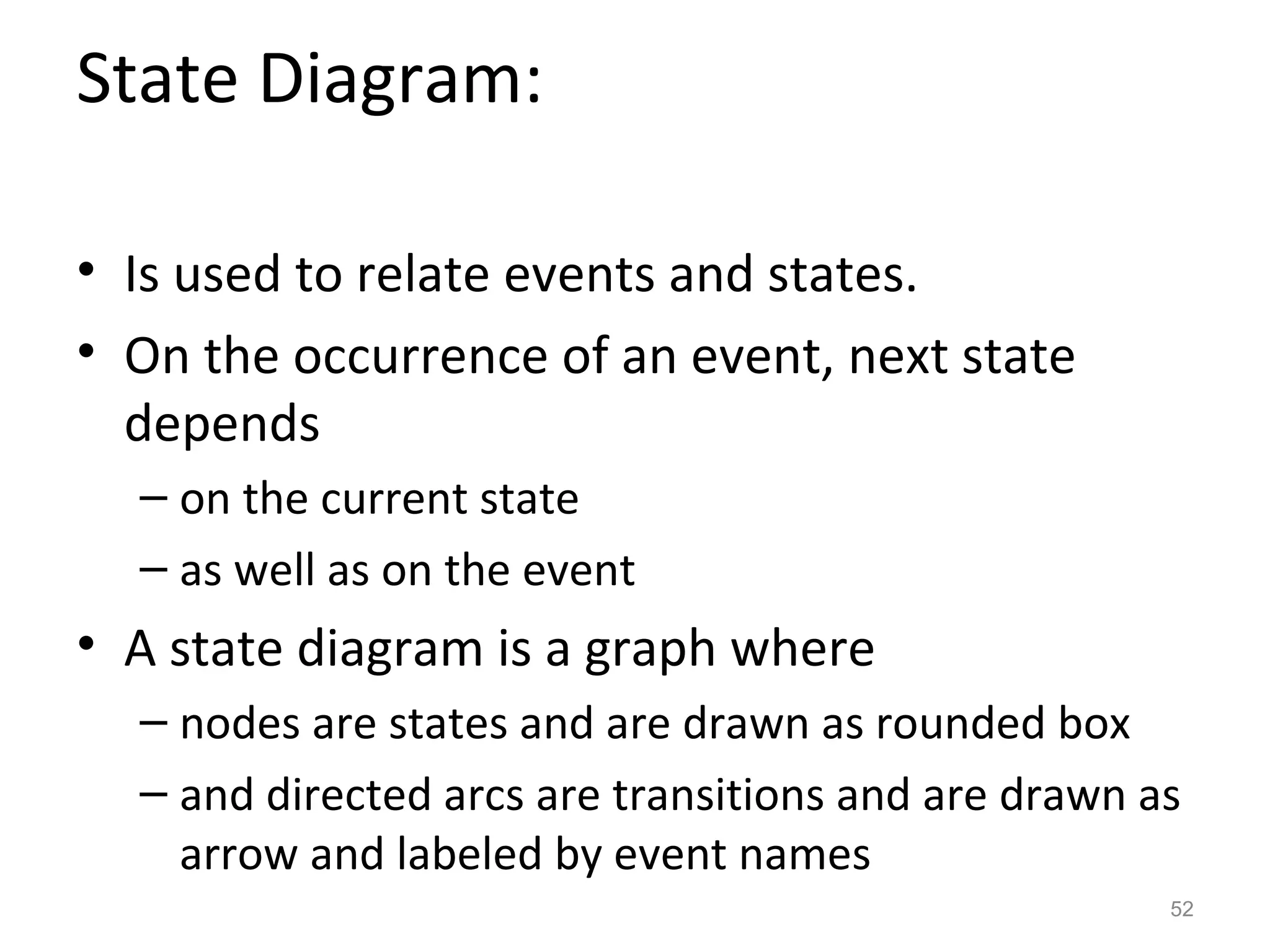 State Diagram:

• Is used to relate events and states.
• On the occurrence of an event, next state
  depends
  – on the current state
  – as well as on the event
• A state diagram is a graph where
  – nodes are states and are drawn as rounded box
  – and directed arcs are transitions and are drawn as
    arrow and labeled by event names
                                                     52
 