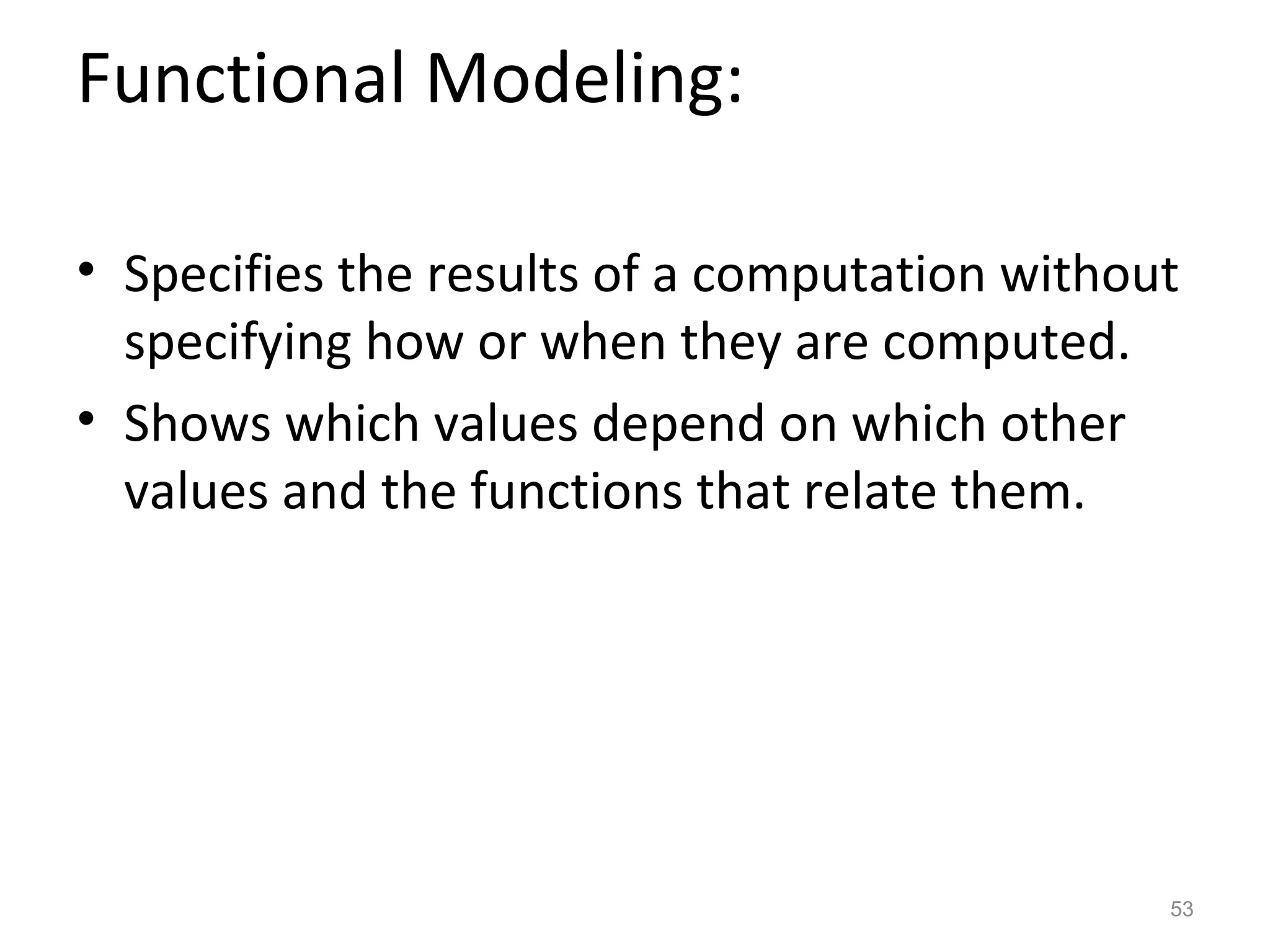 Functional Modeling:

• Specifies the results of a computation without
  specifying how or when they are computed.
• Shows which values depend on which other
  values and the functions that relate them.




                                               53
 