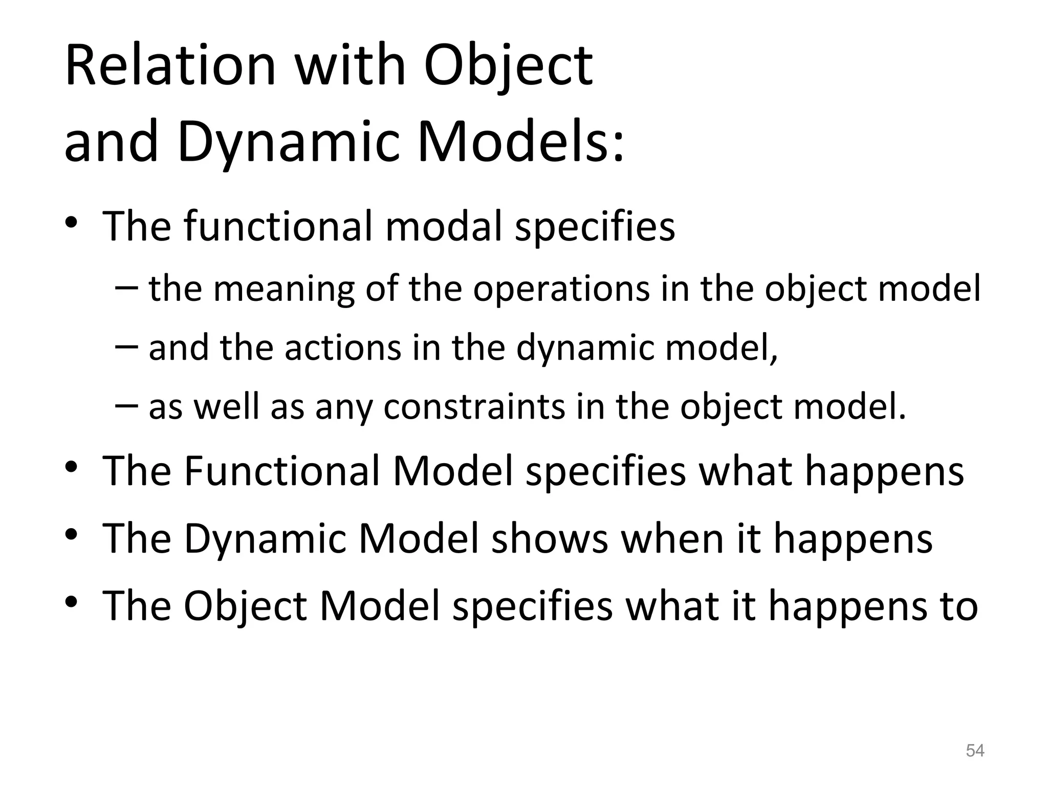 Relation with Object
and Dynamic Models:
• The functional modal specifies
  – the meaning of the operations in the object model
  – and the actions in the dynamic model,
  – as well as any constraints in the object model.
• The Functional Model specifies what happens
• The Dynamic Model shows when it happens
• The Object Model specifies what it happens to

                                                    54
 