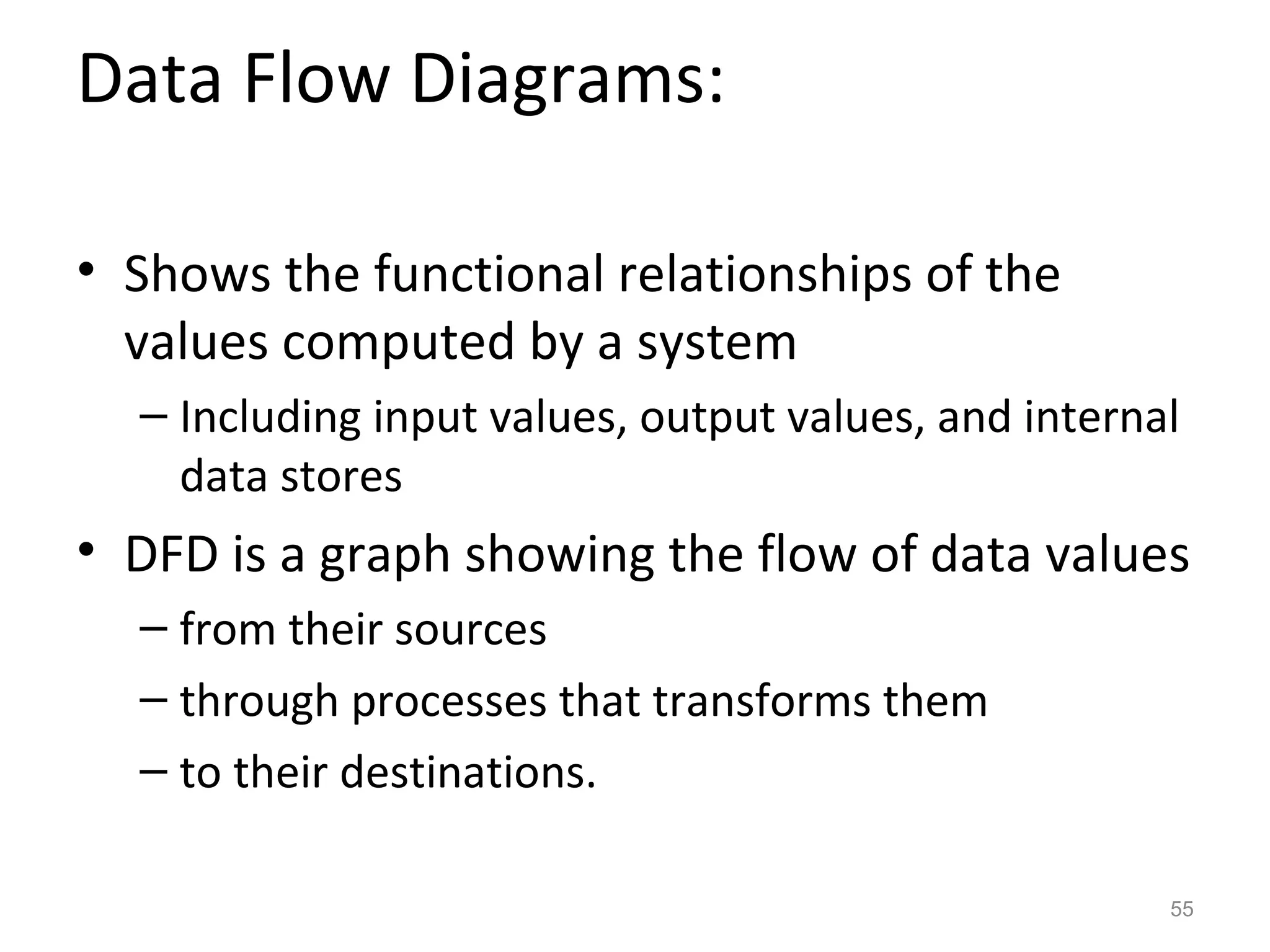 Data Flow Diagrams:

• Shows the functional relationships of the
  values computed by a system
  – Including input values, output values, and internal
    data stores
• DFD is a graph showing the flow of data values
  – from their sources
  – through processes that transforms them
  – to their destinations.

                                                      55
 